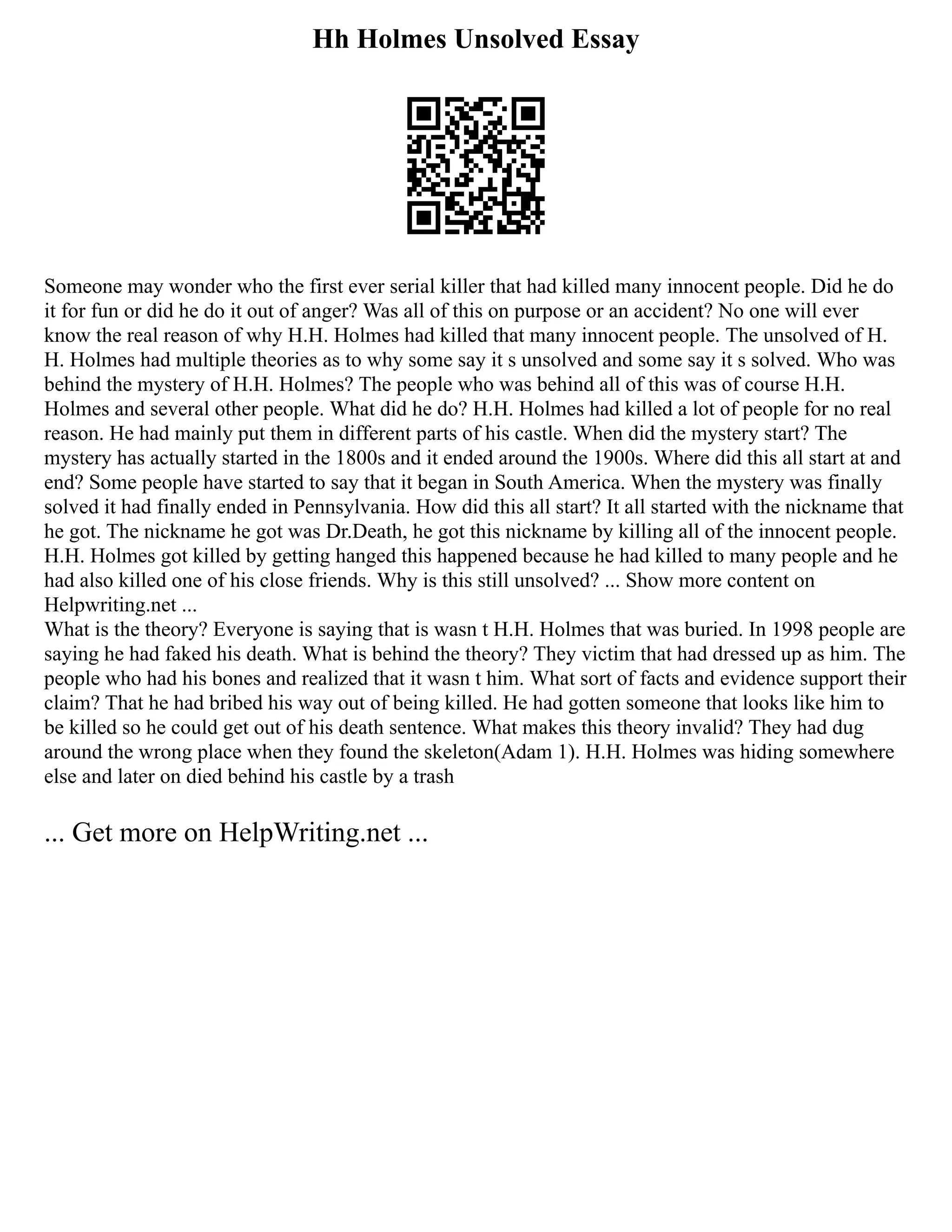Hh Holmes Unsolved Essay
Someone may wonder who the first ever serial killer that had killed many innocent people. Did he do
it for fun or did he do it out of anger? Was all of this on purpose or an accident? No one will ever
know the real reason of why H.H. Holmes had killed that many innocent people. The unsolved of H.
H. Holmes had multiple theories as to why some say it s unsolved and some say it s solved. Who was
behind the mystery of H.H. Holmes? The people who was behind all of this was of course H.H.
Holmes and several other people. What did he do? H.H. Holmes had killed a lot of people for no real
reason. He had mainly put them in different parts of his castle. When did the mystery start? The
mystery has actually started in the 1800s and it ended around the 1900s. Where did this all start at and
end? Some people have started to say that it began in South America. When the mystery was finally
solved it had finally ended in Pennsylvania. How did this all start? It all started with the nickname that
he got. The nickname he got was Dr.Death, he got this nickname by killing all of the innocent people.
H.H. Holmes got killed by getting hanged this happened because he had killed to many people and he
had also killed one of his close friends. Why is this still unsolved? ... Show more content on
Helpwriting.net ...
What is the theory? Everyone is saying that is wasn t H.H. Holmes that was buried. In 1998 people are
saying he had faked his death. What is behind the theory? They victim that had dressed up as him. The
people who had his bones and realized that it wasn t him. What sort of facts and evidence support their
claim? That he had bribed his way out of being killed. He had gotten someone that looks like him to
be killed so he could get out of his death sentence. What makes this theory invalid? They had dug
around the wrong place when they found the skeleton(Adam 1). H.H. Holmes was hiding somewhere
else and later on died behind his castle by a trash
... Get more on HelpWriting.net ...
 