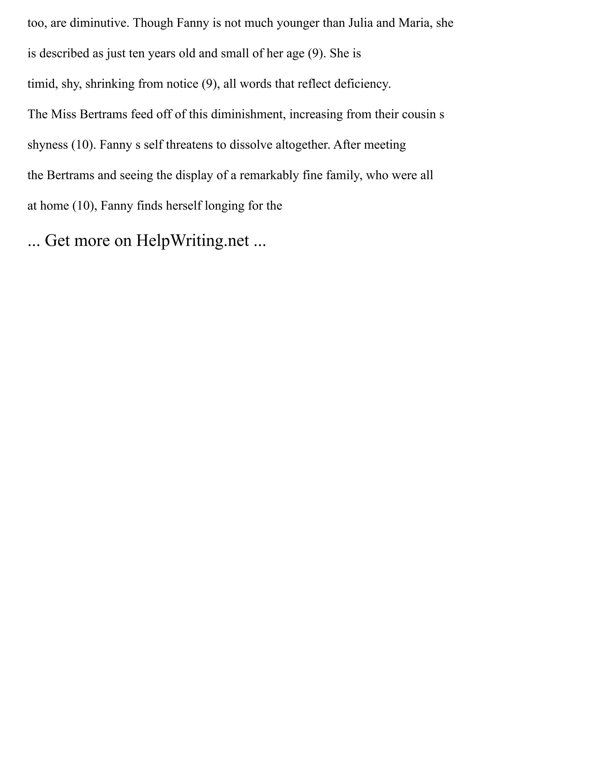 too, are diminutive. Though Fanny is not much younger than Julia and Maria, she
is described as just ten years old and small of her age (9). She is
timid, shy, shrinking from notice (9), all words that reflect deficiency.
The Miss Bertrams feed off of this diminishment, increasing from their cousin s
shyness (10). Fanny s self threatens to dissolve altogether. After meeting
the Bertrams and seeing the display of a remarkably fine family, who were all
at home (10), Fanny finds herself longing for the
... Get more on HelpWriting.net ...
 