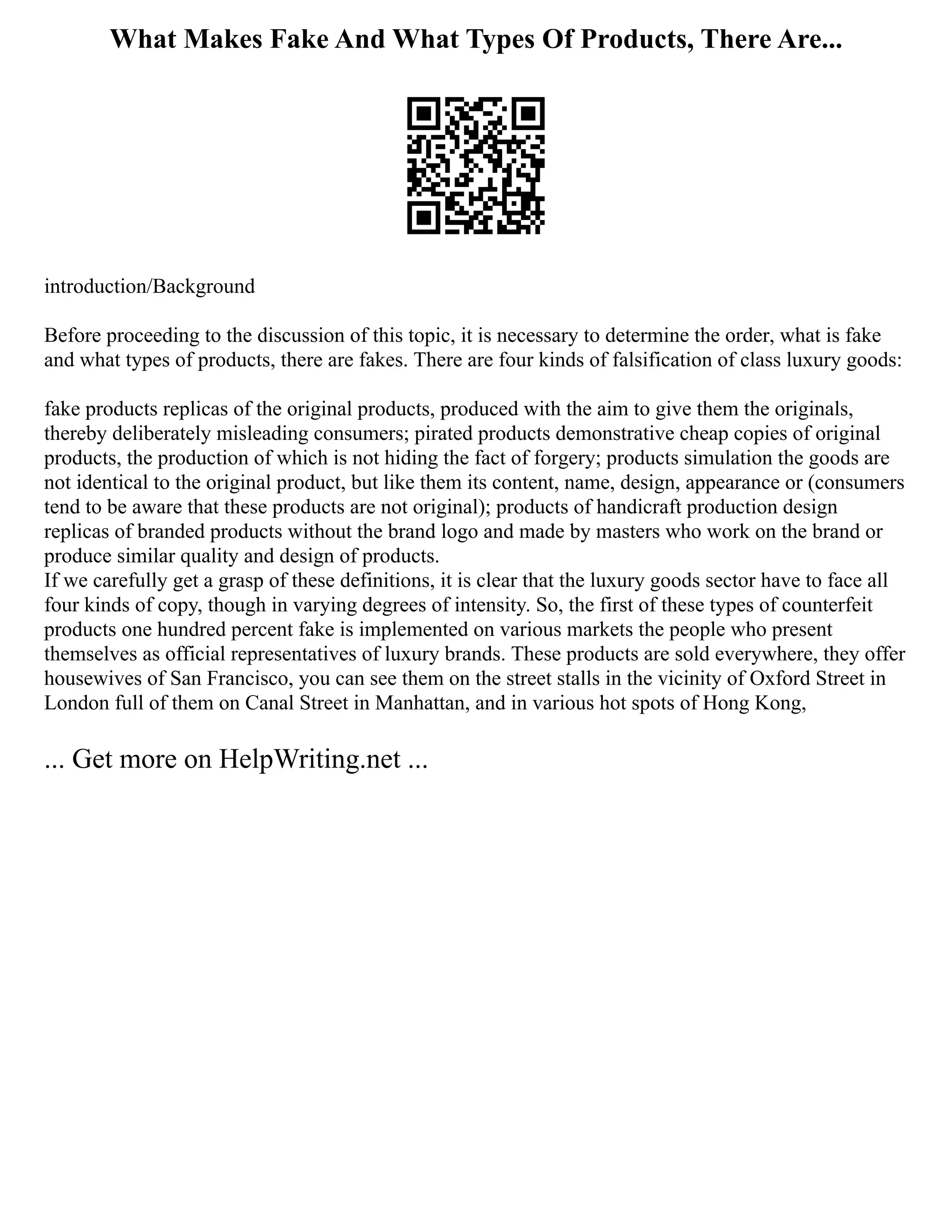 What Makes Fake And What Types Of Products, There Are...
introduction/Background
Before proceeding to the discussion of this topic, it is necessary to determine the order, what is fake
and what types of products, there are fakes. There are four kinds of falsification of class luxury goods:
fake products replicas of the original products, produced with the aim to give them the originals,
thereby deliberately misleading consumers; pirated products demonstrative cheap copies of original
products, the production of which is not hiding the fact of forgery; products simulation the goods are
not identical to the original product, but like them its content, name, design, appearance or (consumers
tend to be aware that these products are not original); products of handicraft production design
replicas of branded products without the brand logo and made by masters who work on the brand or
produce similar quality and design of products.
If we carefully get a grasp of these definitions, it is clear that the luxury goods sector have to face all
four kinds of copy, though in varying degrees of intensity. So, the first of these types of counterfeit
products one hundred percent fake is implemented on various markets the people who present
themselves as official representatives of luxury brands. These products are sold everywhere, they offer
housewives of San Francisco, you can see them on the street stalls in the vicinity of Oxford Street in
London full of them on Canal Street in Manhattan, and in various hot spots of Hong Kong,
... Get more on HelpWriting.net ...
 