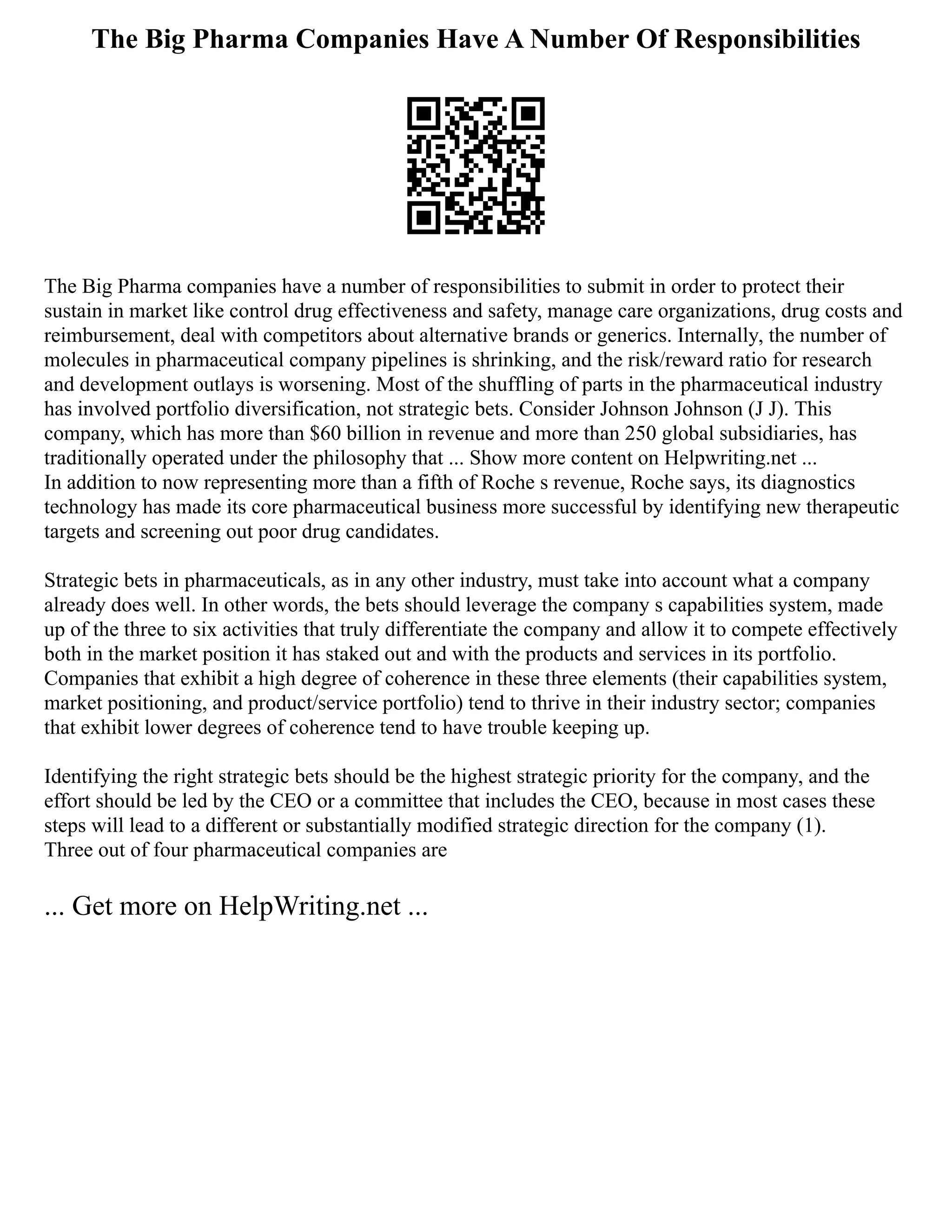 The Big Pharma Companies Have A Number Of Responsibilities
The Big Pharma companies have a number of responsibilities to submit in order to protect their
sustain in market like control drug effectiveness and safety, manage care organizations, drug costs and
reimbursement, deal with competitors about alternative brands or generics. Internally, the number of
molecules in pharmaceutical company pipelines is shrinking, and the risk/reward ratio for research
and development outlays is worsening. Most of the shuffling of parts in the pharmaceutical industry
has involved portfolio diversification, not strategic bets. Consider Johnson Johnson (J J). This
company, which has more than $60 billion in revenue and more than 250 global subsidiaries, has
traditionally operated under the philosophy that ... Show more content on Helpwriting.net ...
In addition to now representing more than a fifth of Roche s revenue, Roche says, its diagnostics
technology has made its core pharmaceutical business more successful by identifying new therapeutic
targets and screening out poor drug candidates.
Strategic bets in pharmaceuticals, as in any other industry, must take into account what a company
already does well. In other words, the bets should leverage the company s capabilities system, made
up of the three to six activities that truly differentiate the company and allow it to compete effectively
both in the market position it has staked out and with the products and services in its portfolio.
Companies that exhibit a high degree of coherence in these three elements (their capabilities system,
market positioning, and product/service portfolio) tend to thrive in their industry sector; companies
that exhibit lower degrees of coherence tend to have trouble keeping up.
Identifying the right strategic bets should be the highest strategic priority for the company, and the
effort should be led by the CEO or a committee that includes the CEO, because in most cases these
steps will lead to a different or substantially modified strategic direction for the company (1).
Three out of four pharmaceutical companies are
... Get more on HelpWriting.net ...
 