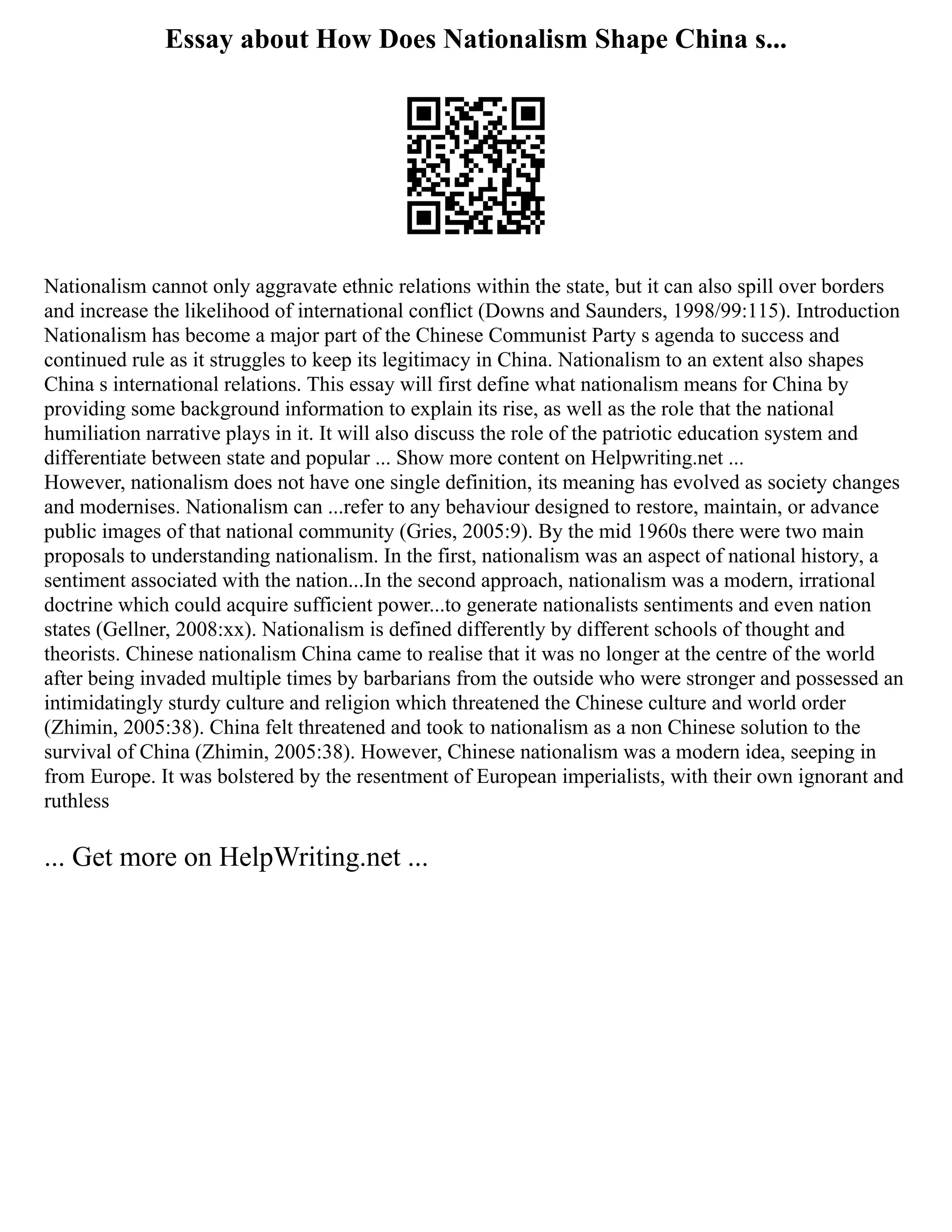 Essay about How Does Nationalism Shape China s...
Nationalism cannot only aggravate ethnic relations within the state, but it can also spill over borders
and increase the likelihood of international conflict (Downs and Saunders, 1998/99:115). Introduction
Nationalism has become a major part of the Chinese Communist Party s agenda to success and
continued rule as it struggles to keep its legitimacy in China. Nationalism to an extent also shapes
China s international relations. This essay will first define what nationalism means for China by
providing some background information to explain its rise, as well as the role that the national
humiliation narrative plays in it. It will also discuss the role of the patriotic education system and
differentiate between state and popular ... Show more content on Helpwriting.net ...
However, nationalism does not have one single definition, its meaning has evolved as society changes
and modernises. Nationalism can ...refer to any behaviour designed to restore, maintain, or advance
public images of that national community (Gries, 2005:9). By the mid 1960s there were two main
proposals to understanding nationalism. In the first, nationalism was an aspect of national history, a
sentiment associated with the nation...In the second approach, nationalism was a modern, irrational
doctrine which could acquire sufficient power...to generate nationalists sentiments and even nation
states (Gellner, 2008:xx). Nationalism is defined differently by different schools of thought and
theorists. Chinese nationalism China came to realise that it was no longer at the centre of the world
after being invaded multiple times by barbarians from the outside who were stronger and possessed an
intimidatingly sturdy culture and religion which threatened the Chinese culture and world order
(Zhimin, 2005:38). China felt threatened and took to nationalism as a non Chinese solution to the
survival of China (Zhimin, 2005:38). However, Chinese nationalism was a modern idea, seeping in
from Europe. It was bolstered by the resentment of European imperialists, with their own ignorant and
ruthless
... Get more on HelpWriting.net ...
 
