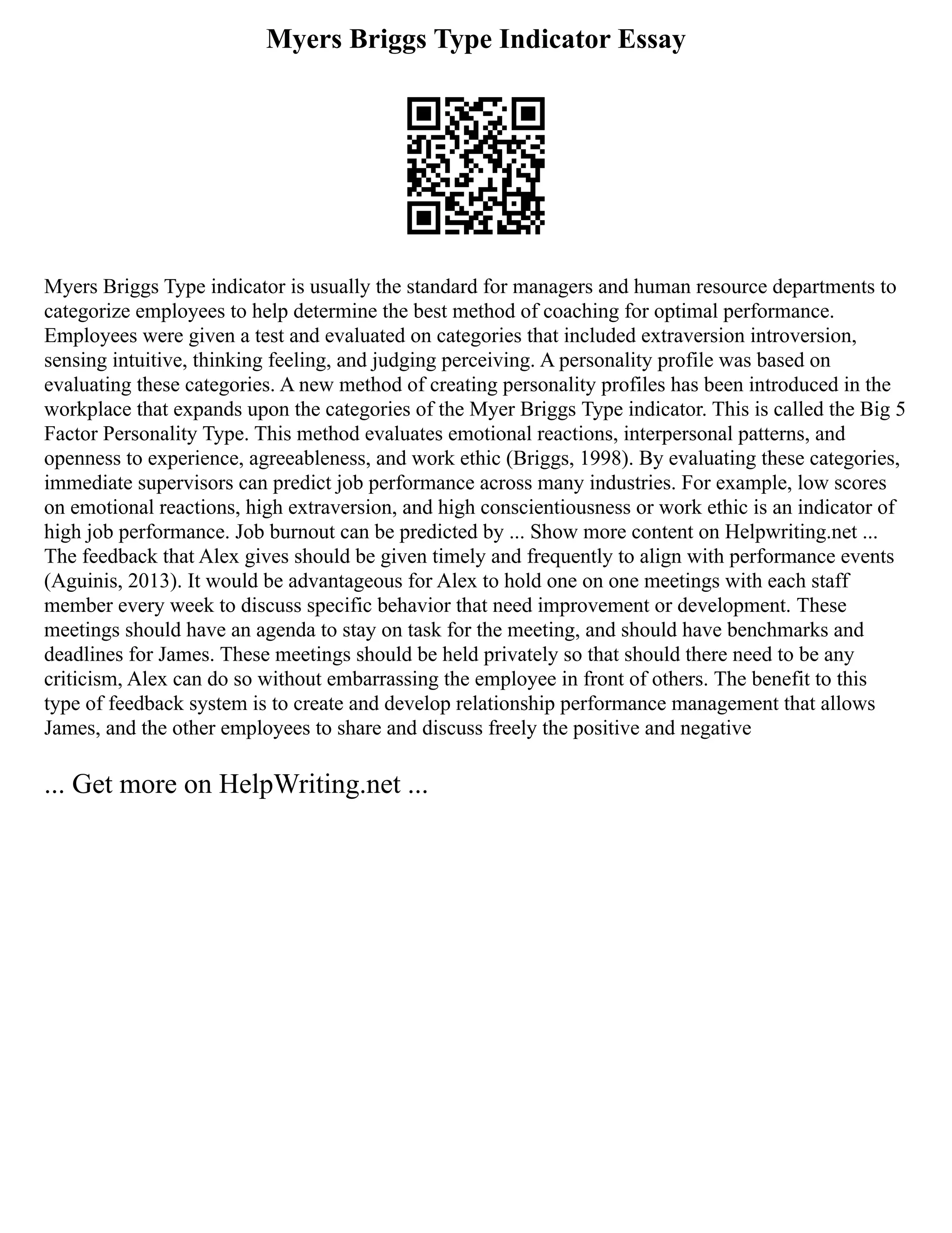 Myers Briggs Type Indicator Essay
Myers Briggs Type indicator is usually the standard for managers and human resource departments to
categorize employees to help determine the best method of coaching for optimal performance.
Employees were given a test and evaluated on categories that included extraversion introversion,
sensing intuitive, thinking feeling, and judging perceiving. A personality profile was based on
evaluating these categories. A new method of creating personality profiles has been introduced in the
workplace that expands upon the categories of the Myer Briggs Type indicator. This is called the Big 5
Factor Personality Type. This method evaluates emotional reactions, interpersonal patterns, and
openness to experience, agreeableness, and work ethic (Briggs, 1998). By evaluating these categories,
immediate supervisors can predict job performance across many industries. For example, low scores
on emotional reactions, high extraversion, and high conscientiousness or work ethic is an indicator of
high job performance. Job burnout can be predicted by ... Show more content on Helpwriting.net ...
The feedback that Alex gives should be given timely and frequently to align with performance events
(Aguinis, 2013). It would be advantageous for Alex to hold one on one meetings with each staff
member every week to discuss specific behavior that need improvement or development. These
meetings should have an agenda to stay on task for the meeting, and should have benchmarks and
deadlines for James. These meetings should be held privately so that should there need to be any
criticism, Alex can do so without embarrassing the employee in front of others. The benefit to this
type of feedback system is to create and develop relationship performance management that allows
James, and the other employees to share and discuss freely the positive and negative
... Get more on HelpWriting.net ...
 