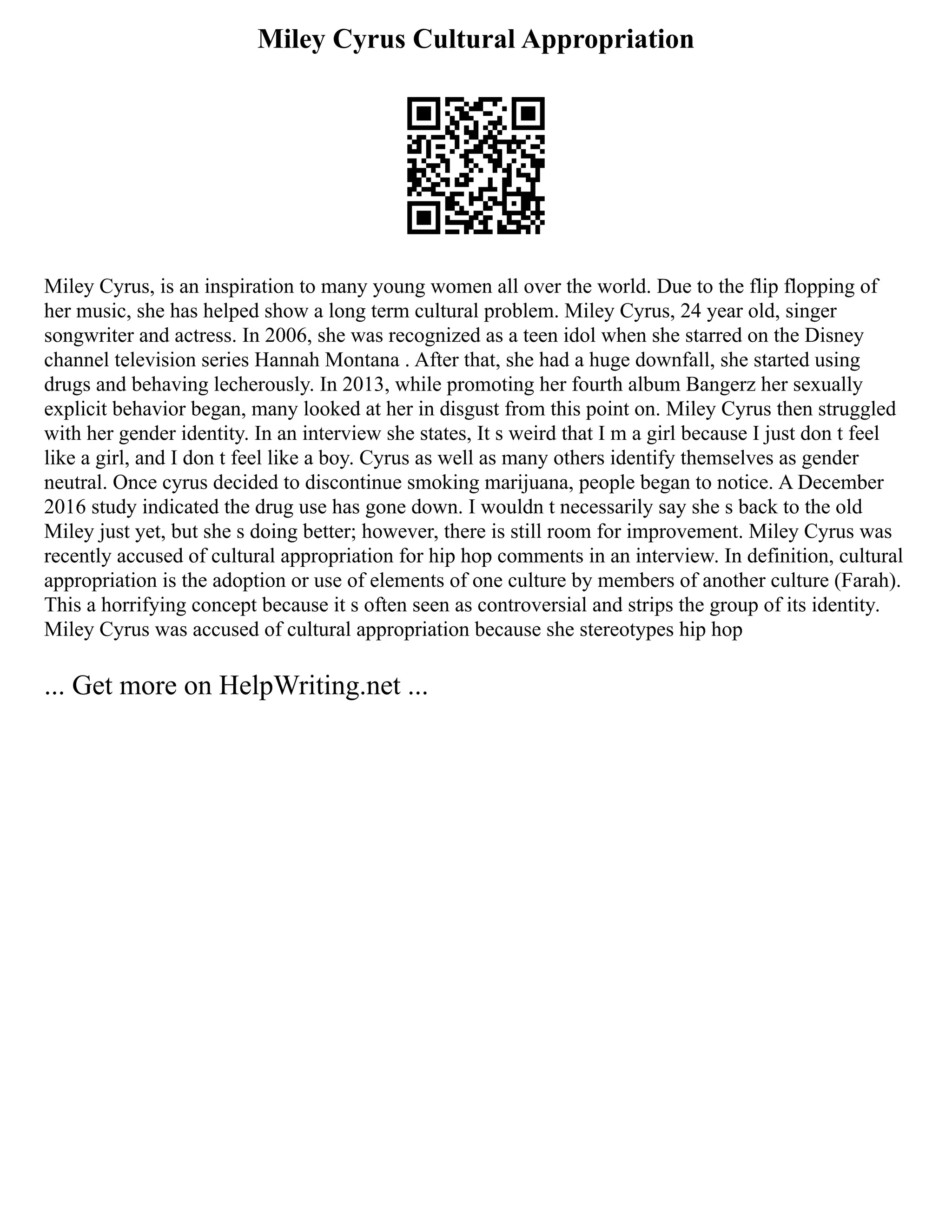 Miley Cyrus Cultural Appropriation
Miley Cyrus, is an inspiration to many young women all over the world. Due to the flip flopping of
her music, she has helped show a long term cultural problem. Miley Cyrus, 24 year old, singer
songwriter and actress. In 2006, she was recognized as a teen idol when she starred on the Disney
channel television series Hannah Montana . After that, she had a huge downfall, she started using
drugs and behaving lecherously. In 2013, while promoting her fourth album Bangerz her sexually
explicit behavior began, many looked at her in disgust from this point on. Miley Cyrus then struggled
with her gender identity. In an interview she states, It s weird that I m a girl because I just don t feel
like a girl, and I don t feel like a boy. Cyrus as well as many others identify themselves as gender
neutral. Once cyrus decided to discontinue smoking marijuana, people began to notice. A December
2016 study indicated the drug use has gone down. I wouldn t necessarily say she s back to the old
Miley just yet, but she s doing better; however, there is still room for improvement. Miley Cyrus was
recently accused of cultural appropriation for hip hop comments in an interview. In definition, cultural
appropriation is the adoption or use of elements of one culture by members of another culture (Farah).
This a horrifying concept because it s often seen as controversial and strips the group of its identity.
Miley Cyrus was accused of cultural appropriation because she stereotypes hip hop
... Get more on HelpWriting.net ...
 