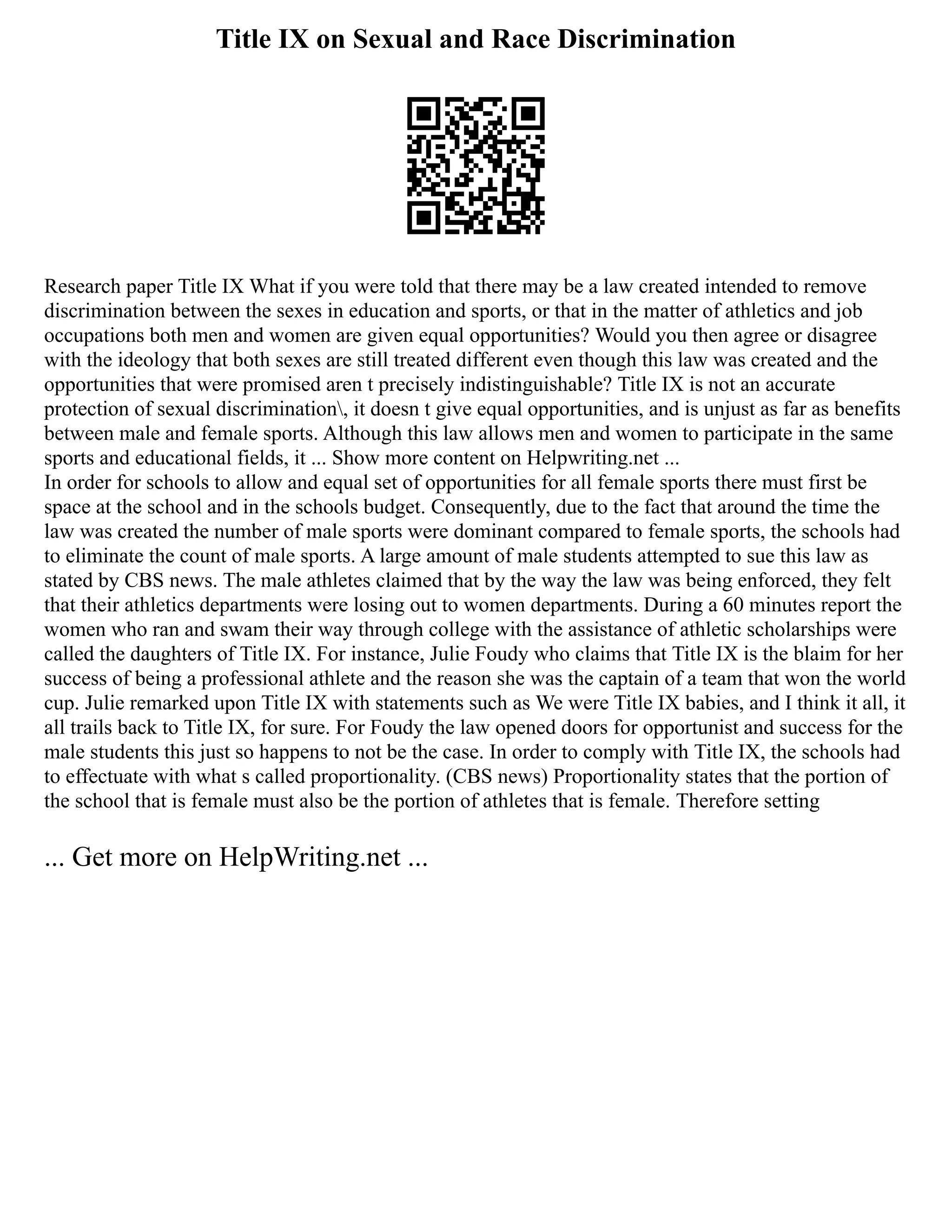 Title IX on Sexual and Race Discrimination
Research paper Title IX What if you were told that there may be a law created intended to remove
discrimination between the sexes in education and sports, or that in the matter of athletics and job
occupations both men and women are given equal opportunities? Would you then agree or disagree
with the ideology that both sexes are still treated different even though this law was created and the
opportunities that were promised aren t precisely indistinguishable? Title IX is not an accurate
protection of sexual discrimination, it doesn t give equal opportunities, and is unjust as far as benefits
between male and female sports. Although this law allows men and women to participate in the same
sports and educational fields, it ... Show more content on Helpwriting.net ...
In order for schools to allow and equal set of opportunities for all female sports there must first be
space at the school and in the schools budget. Consequently, due to the fact that around the time the
law was created the number of male sports were dominant compared to female sports, the schools had
to eliminate the count of male sports. A large amount of male students attempted to sue this law as
stated by CBS news. The male athletes claimed that by the way the law was being enforced, they felt
that their athletics departments were losing out to women departments. During a 60 minutes report the
women who ran and swam their way through college with the assistance of athletic scholarships were
called the daughters of Title IX. For instance, Julie Foudy who claims that Title IX is the blaim for her
success of being a professional athlete and the reason she was the captain of a team that won the world
cup. Julie remarked upon Title IX with statements such as We were Title IX babies, and I think it all, it
all trails back to Title IX, for sure. For Foudy the law opened doors for opportunist and success for the
male students this just so happens to not be the case. In order to comply with Title IX, the schools had
to effectuate with what s called proportionality. (CBS news) Proportionality states that the portion of
the school that is female must also be the portion of athletes that is female. Therefore setting
... Get more on HelpWriting.net ...
 