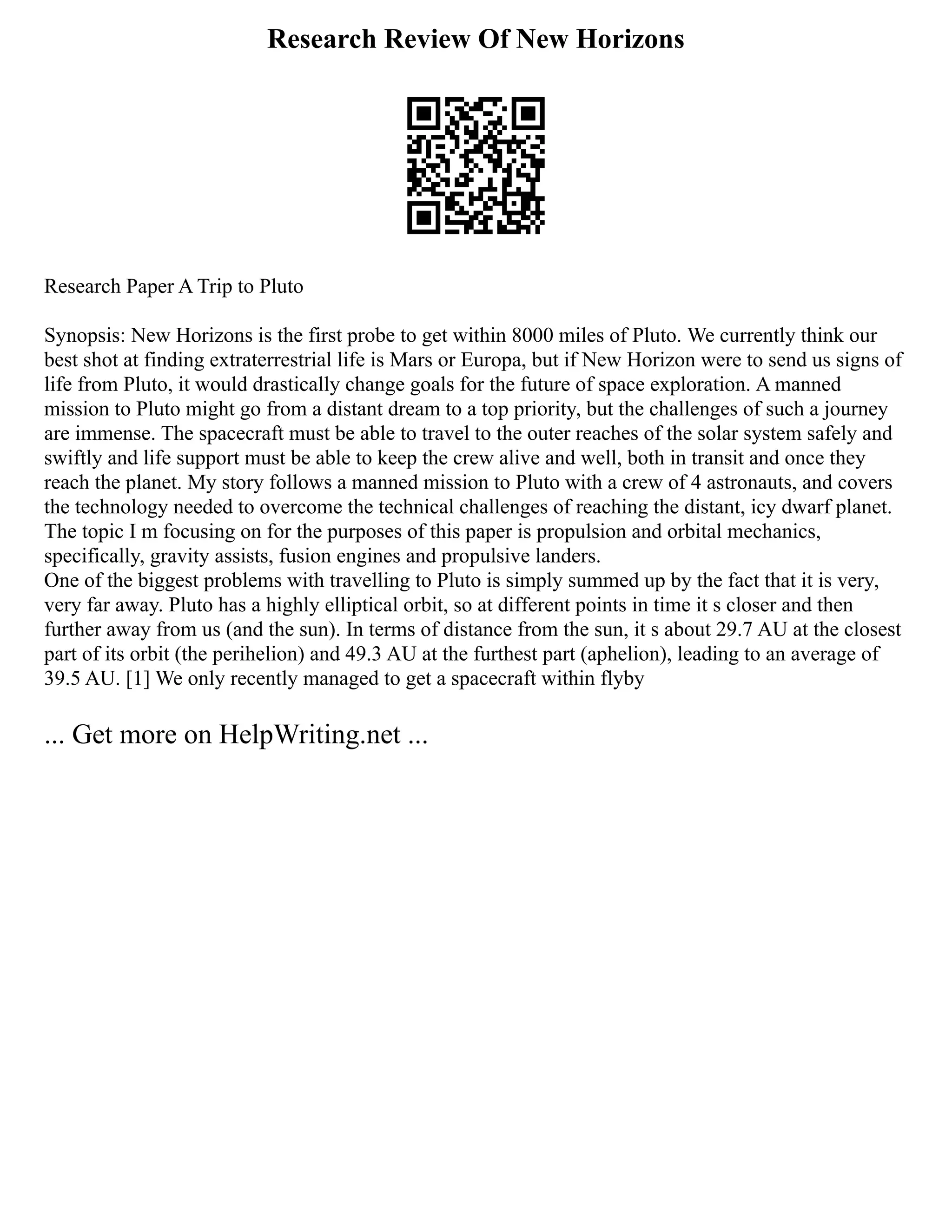 Research Review Of New Horizons
Research Paper A Trip to Pluto
Synopsis: New Horizons is the first probe to get within 8000 miles of Pluto. We currently think our
best shot at finding extraterrestrial life is Mars or Europa, but if New Horizon were to send us signs of
life from Pluto, it would drastically change goals for the future of space exploration. A manned
mission to Pluto might go from a distant dream to a top priority, but the challenges of such a journey
are immense. The spacecraft must be able to travel to the outer reaches of the solar system safely and
swiftly and life support must be able to keep the crew alive and well, both in transit and once they
reach the planet. My story follows a manned mission to Pluto with a crew of 4 astronauts, and covers
the technology needed to overcome the technical challenges of reaching the distant, icy dwarf planet.
The topic I m focusing on for the purposes of this paper is propulsion and orbital mechanics,
specifically, gravity assists, fusion engines and propulsive landers.
One of the biggest problems with travelling to Pluto is simply summed up by the fact that it is very,
very far away. Pluto has a highly elliptical orbit, so at different points in time it s closer and then
further away from us (and the sun). In terms of distance from the sun, it s about 29.7 AU at the closest
part of its orbit (the perihelion) and 49.3 AU at the furthest part (aphelion), leading to an average of
39.5 AU. [1] We only recently managed to get a spacecraft within flyby
... Get more on HelpWriting.net ...
 