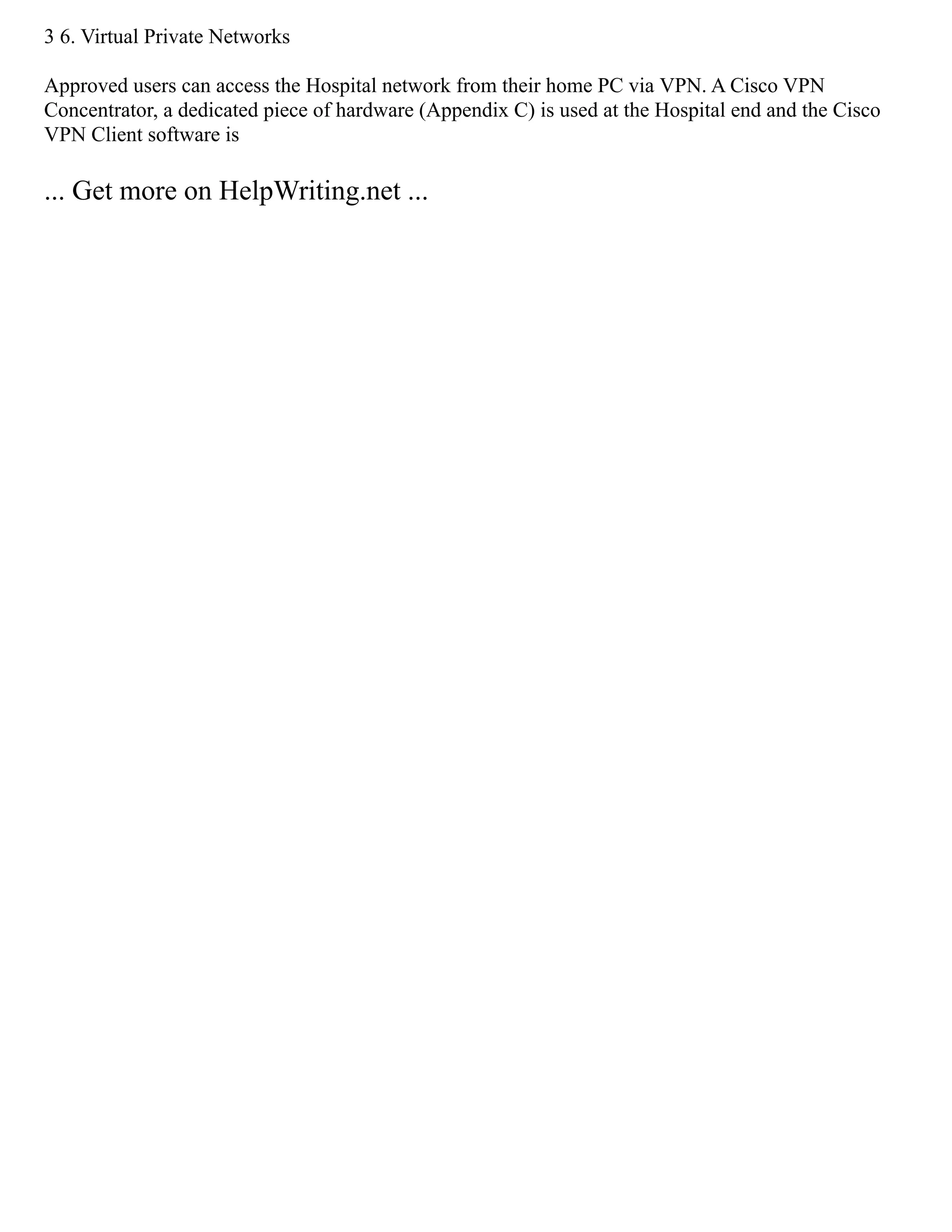 3 6. Virtual Private Networks
Approved users can access the Hospital network from their home PC via VPN. A Cisco VPN
Concentrator, a dedicated piece of hardware (Appendix C) is used at the Hospital end and the Cisco
VPN Client software is
... Get more on HelpWriting.net ...
 