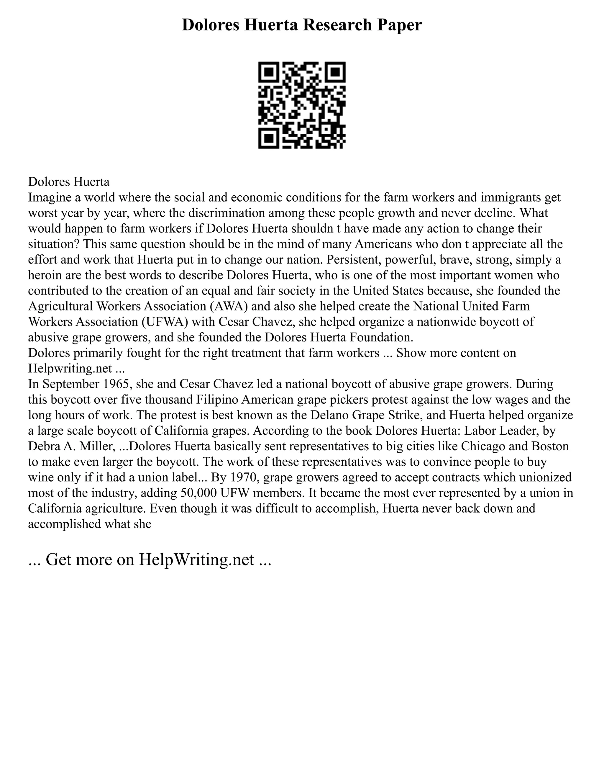Dolores Huerta Research Paper
Dolores Huerta
Imagine a world where the social and economic conditions for the farm workers and immigrants get
worst year by year, where the discrimination among these people growth and never decline. What
would happen to farm workers if Dolores Huerta shouldn t have made any action to change their
situation? This same question should be in the mind of many Americans who don t appreciate all the
effort and work that Huerta put in to change our nation. Persistent, powerful, brave, strong, simply a
heroin are the best words to describe Dolores Huerta, who is one of the most important women who
contributed to the creation of an equal and fair society in the United States because, she founded the
Agricultural Workers Association (AWA) and also she helped create the National United Farm
Workers Association (UFWA) with Cesar Chavez, she helped organize a nationwide boycott of
abusive grape growers, and she founded the Dolores Huerta Foundation.
Dolores primarily fought for the right treatment that farm workers ... Show more content on
Helpwriting.net ...
In September 1965, she and Cesar Chavez led a national boycott of abusive grape growers. During
this boycott over five thousand Filipino American grape pickers protest against the low wages and the
long hours of work. The protest is best known as the Delano Grape Strike, and Huerta helped organize
a large scale boycott of California grapes. According to the book Dolores Huerta: Labor Leader, by
Debra A. Miller, ...Dolores Huerta basically sent representatives to big cities like Chicago and Boston
to make even larger the boycott. The work of these representatives was to convince people to buy
wine only if it had a union label... By 1970, grape growers agreed to accept contracts which unionized
most of the industry, adding 50,000 UFW members. It became the most ever represented by a union in
California agriculture. Even though it was difficult to accomplish, Huerta never back down and
accomplished what she
... Get more on HelpWriting.net ...
 