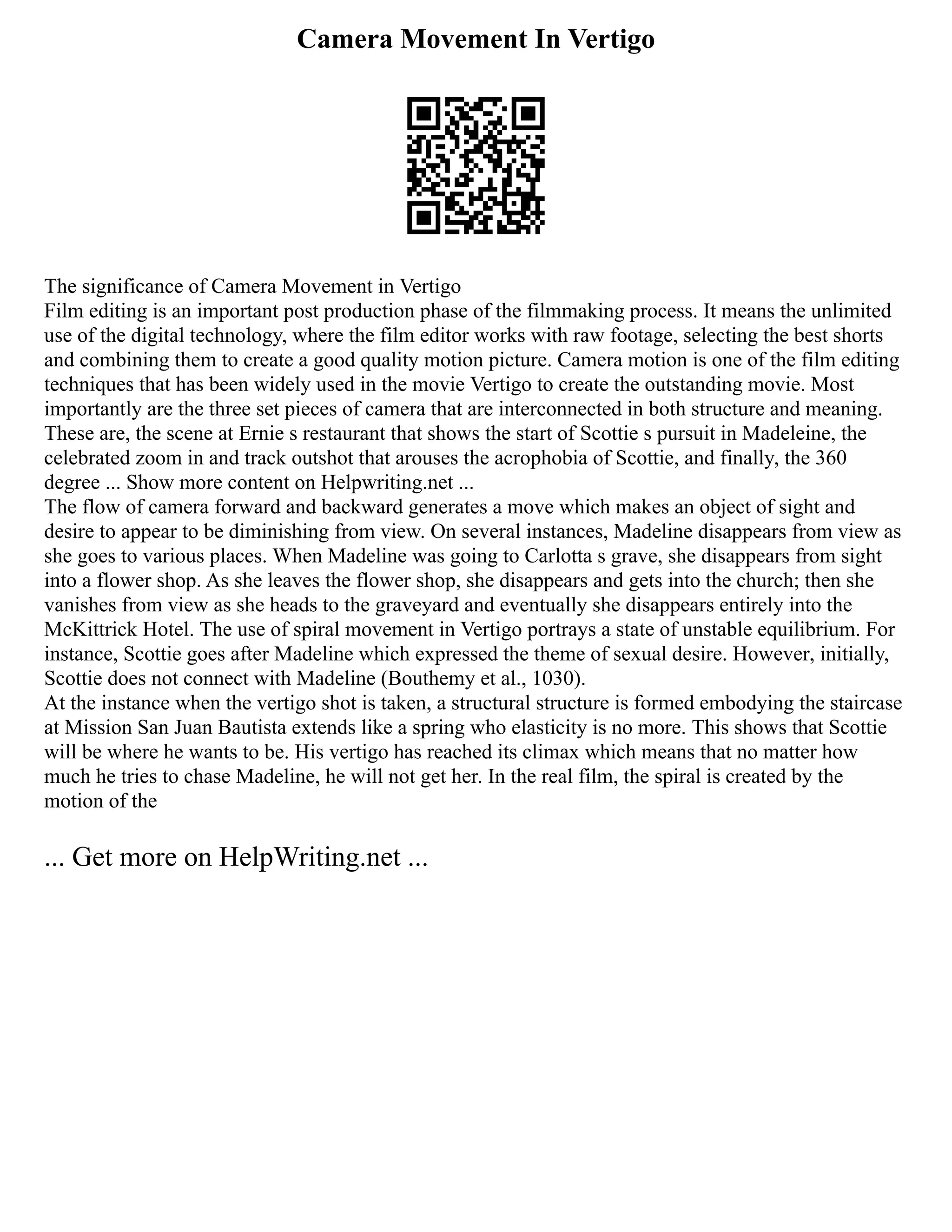 Camera Movement In Vertigo
The significance of Camera Movement in Vertigo
Film editing is an important post production phase of the filmmaking process. It means the unlimited
use of the digital technology, where the film editor works with raw footage, selecting the best shorts
and combining them to create a good quality motion picture. Camera motion is one of the film editing
techniques that has been widely used in the movie Vertigo to create the outstanding movie. Most
importantly are the three set pieces of camera that are interconnected in both structure and meaning.
These are, the scene at Ernie s restaurant that shows the start of Scottie s pursuit in Madeleine, the
celebrated zoom in and track outshot that arouses the acrophobia of Scottie, and finally, the 360
degree ... Show more content on Helpwriting.net ...
The flow of camera forward and backward generates a move which makes an object of sight and
desire to appear to be diminishing from view. On several instances, Madeline disappears from view as
she goes to various places. When Madeline was going to Carlotta s grave, she disappears from sight
into a flower shop. As she leaves the flower shop, she disappears and gets into the church; then she
vanishes from view as she heads to the graveyard and eventually she disappears entirely into the
McKittrick Hotel. The use of spiral movement in Vertigo portrays a state of unstable equilibrium. For
instance, Scottie goes after Madeline which expressed the theme of sexual desire. However, initially,
Scottie does not connect with Madeline (Bouthemy et al., 1030).
At the instance when the vertigo shot is taken, a structural structure is formed embodying the staircase
at Mission San Juan Bautista extends like a spring who elasticity is no more. This shows that Scottie
will be where he wants to be. His vertigo has reached its climax which means that no matter how
much he tries to chase Madeline, he will not get her. In the real film, the spiral is created by the
motion of the
... Get more on HelpWriting.net ...
 