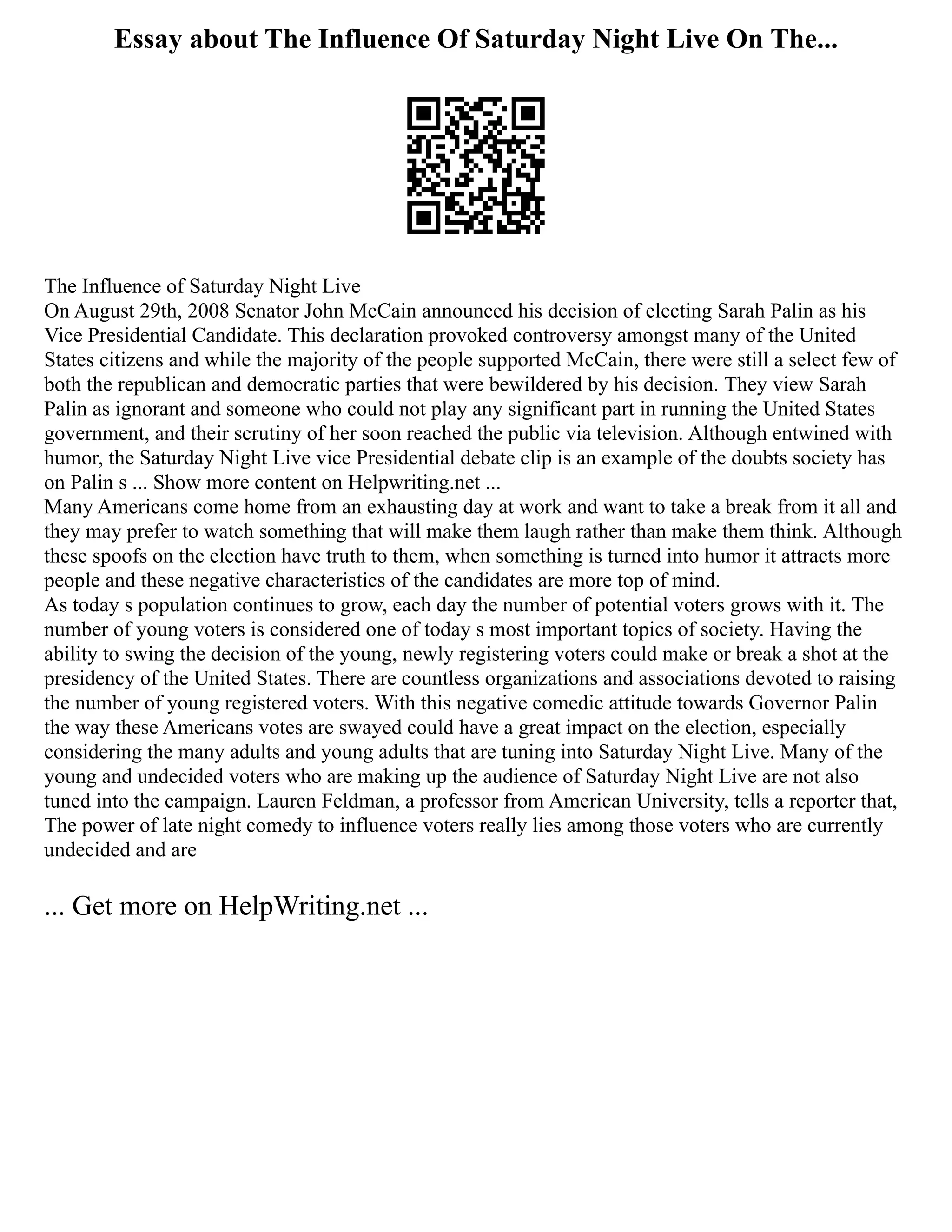 Essay about The Influence Of Saturday Night Live On The...
The Influence of Saturday Night Live
On August 29th, 2008 Senator John McCain announced his decision of electing Sarah Palin as his
Vice Presidential Candidate. This declaration provoked controversy amongst many of the United
States citizens and while the majority of the people supported McCain, there were still a select few of
both the republican and democratic parties that were bewildered by his decision. They view Sarah
Palin as ignorant and someone who could not play any significant part in running the United States
government, and their scrutiny of her soon reached the public via television. Although entwined with
humor, the Saturday Night Live vice Presidential debate clip is an example of the doubts society has
on Palin s ... Show more content on Helpwriting.net ...
Many Americans come home from an exhausting day at work and want to take a break from it all and
they may prefer to watch something that will make them laugh rather than make them think. Although
these spoofs on the election have truth to them, when something is turned into humor it attracts more
people and these negative characteristics of the candidates are more top of mind.
As today s population continues to grow, each day the number of potential voters grows with it. The
number of young voters is considered one of today s most important topics of society. Having the
ability to swing the decision of the young, newly registering voters could make or break a shot at the
presidency of the United States. There are countless organizations and associations devoted to raising
the number of young registered voters. With this negative comedic attitude towards Governor Palin
the way these Americans votes are swayed could have a great impact on the election, especially
considering the many adults and young adults that are tuning into Saturday Night Live. Many of the
young and undecided voters who are making up the audience of Saturday Night Live are not also
tuned into the campaign. Lauren Feldman, a professor from American University, tells a reporter that,
The power of late night comedy to influence voters really lies among those voters who are currently
undecided and are
... Get more on HelpWriting.net ...
 