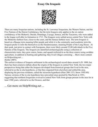 Essay On Iroquois
There are many Iroquoian nations, including the St. Lawrence Iroquoians, the Wenero Nation, and the
Five Nations of the Huron Confederacy, but the term Iroquois only applies to the six nation
confederacy of the Mohawk, Oneida, Onandaga, Cayuga, Seneca, and the Tuscarora, who were added
to the league well after its formation in 1713. The Iroquois were settled across central New York with
the Mohawks farthest East, closer to the coast, and the Seneca farthest west. The term Iroquois is
based on a Basque term meaning killer people and while it is the commonly used academic term the
Iroquois prefer to refer the themselves as the Haudenosaunee, meaning People of the Long House . At
their peak, just prior to contact with Europeans, there were likely around 22,00 individuals in the Five
Nations of the Iroquois. The Iroquois are identified archaeologically using a collection of
characteristic traits: they grew maize, beans, and squash (referred to as the three sisters) using swidden
agriculture, in addition to hunting and gathering; they lived villages consisting ... Show more content
on Helpwriting.net ...
(Keber 2007).
The earliest evidence of Iroquois settlement in the archaeological record dates around A.D. 1000, but
there has been extensive debate about the origins of the Iroquois in central New York; the two major
perspectives being that either the Iroquois developed from historical groups that lived in the area,
referred to as the in situ hypothesis, or that they migrated from elsewhere and settled the area,
displacing the previous residents, called the incursion hypothesis (Hart 2001:153; Snow 1995:60).
Various versions of the in situ hypothesis have prevailed since posited by MacNeish in 1953,
suggesting that northern Iroquoians evolved in central New York from groups present in the area for at
least 1500 years, referred to as the Owasco, and that
... Get more on HelpWriting.net ...
 