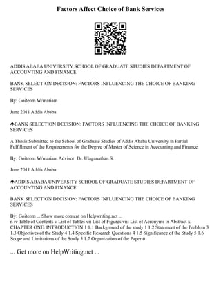 Factors Affect Choice of Bank Services
ADDIS ABABA UNIVERSITY SCHOOL OF GRADUATE STUDIES DEPARTMENT OF
ACCOUNTING AND FINANCE
BANK SELECTION DECISION: FACTORS INFLUENCING THE CHOICE OF BANKING
SERVICES
By: Goiteom W/mariam
June 2011 Addis Ababa
BANK SELECTION DECISION: FACTORS INFLUENCING THE CHOICE OF BANKING
SERVICES
A Thesis Submitted to the School of Graduate Studies of Addis Ababa University in Partial
Fulfillment of the Requirements for the Degree of Master of Science in Accounting and Finance
By: Goiteom W/mariam Advisor: Dr. Ulaganathan S.
June 2011 Addis Ababa
ADDIS ABABA UNIVERSITY SCHOOL OF GRADUATE STUDIES DEPARTMENT OF
ACCOUNTING AND FINANCE
BANK SELECTION DECISION: FACTORS INFLUENCING THE CHOICE OF BANKING
SERVICES
By: Goiteom ... Show more content on Helpwriting.net ...
n iv Table of Contents v List of Tables vii List of Figures viii List of Acronyms ix Abstract x
CHAPTER ONE: INTRODUCTION 1 1.1 Background of the study 1 1.2 Statement of the Problem 3
1.3 Objectives of the Study 4 1.4 Specific Research Questions 4 1.5 Significance of the Study 5 1.6
Scope and Limitations of the Study 5 1.7 Organization of the Paper 6
... Get more on HelpWriting.net ...
 
