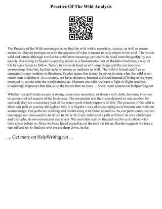 Practice Of The Wild Analysis
The Practice of the Wild encourages us to find the wild within ourselves, society, as well as nature
around us. Snyder prompts us with the question of what it means to truly return to the wild. The words
wild and nature although similar have different meanings yet tend to be used interchangeably by our
society. According to Snyder respecting nature is a fundamental part of Buddhist tradition; a way of
life he has chosen to follow. Nature to him is defined as all living things and the environment
surrounding them but, he does refer to nature as outdoors as well. The wild is formal and free as
compared to our modern civilizations, Snyder states that it may be easier to state what the wild is not
rather than to define it. As a society, we have chosen to become civilized instead of living as we were
intended to, at one with the world around us. Humans are wild, we have a fight or flight reaction,
involuntary responses that link us to the nature that we have ... Show more content on Helpwriting.net
...
Whether our path leads us past a strong, masculine mountain, or down a soft, dark, feminine river we
be reverent of all aspects of the landscape. The mountains and the rivers depend on one another for
survival; they are a necessary part of the water cycle which supports all life. The practice of the wild is
about our path or journey throughout life, it is Snyder s way of encouraging us to become one with our
surroundings. Our paths are winding and intertwining with those around us. As our paths cross, we can
encourage our communities to return to the wild. Each individual s path will have its own challenges
and triumphs, its own mountains and rivers. We must first stay on the path set for us by those who
have come before us. Once we have found ourselves on the path set for us, Snyder suggests we take a
step off and try to find out who we are deep down, in the
... Get more on HelpWriting.net ...
 
