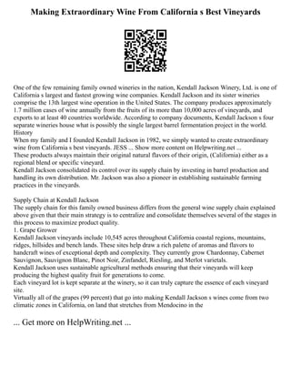Making Extraordinary Wine From California s Best Vineyards
One of the few remaining family owned wineries in the nation, Kendall Jackson Winery, Ltd. is one of
California s largest and fastest growing wine companies. Kendall Jackson and its sister wineries
comprise the 13th largest wine operation in the United States. The company produces approximately
1.7 million cases of wine annually from the fruits of its more than 10,000 acres of vineyards, and
exports to at least 40 countries worldwide. According to company documents, Kendall Jackson s four
separate wineries house what is possibly the single largest barrel fermentation project in the world.
History
When my family and I founded Kendall Jackson in 1982, we simply wanted to create extraordinary
wine from California s best vineyards. JESS ... Show more content on Helpwriting.net ...
These products always maintain their original natural flavors of their origin, (California) either as a
regional blend or specific vineyard.
Kendall Jackson consolidated its control over its supply chain by investing in barrel production and
handling its own distribution. Mr. Jackson was also a pioneer in establishing sustainable farming
practices in the vineyards.
Supply Chain at Kendall Jackson
The supply chain for this family owned business differs from the general wine supply chain explained
above given that their main strategy is to centralize and consolidate themselves several of the stages in
this process to maximize product quality.
1. Grape Grower
Kendall Jackson vineyards include 10,545 acres throughout California coastal regions, mountains,
ridges, hillsides and bench lands. These sites help draw a rich palette of aromas and flavors to
handcraft wines of exceptional depth and complexity. They currently grow Chardonnay, Cabernet
Sauvignon, Sauvignon Blanc, Pinot Noir, Zinfandel, Riesling, and Merlot varietals.
Kendall Jackson uses sustainable agricultural methods ensuring that their vineyards will keep
producing the highest quality fruit for generations to come.
Each vineyard lot is kept separate at the winery, so it can truly capture the essence of each vineyard
site.
Virtually all of the grapes (99 percent) that go into making Kendall Jackson s wines come from two
climatic zones in California, on land that stretches from Mendocino in the
... Get more on HelpWriting.net ...
 