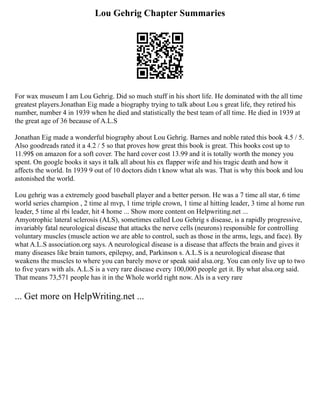 Lou Gehrig Chapter Summaries
For wax museum I am Lou Gehrig. Did so much stuff in his short life. He dominated with the all time
greatest players.Jonathan Eig made a biography trying to talk about Lou s great life, they retired his
number, number 4 in 1939 when he died and statistically the best team of all time. He died in 1939 at
the great age of 36 because of A.L.S
Jonathan Eig made a wonderful biography about Lou Gehrig. Barnes and noble rated this book 4.5 / 5.
Also goodreads rated it a 4.2 / 5 so that proves how great this book is great. This books cost up to
11.99$ on amazon for a soft cover. The hard cover cost 13.99 and it is totally worth the money you
spent. On google books it says it talk all about his ex flapper wife and his tragic death and how it
affects the world. In 1939 9 out of 10 doctors didn t know what als was. That is why this book and lou
astonished the world.
Lou gehrig was a extremely good baseball player and a better person. He was a 7 time all star, 6 time
world series champion , 2 time al mvp, 1 time triple crown, 1 time al hitting leader, 3 time al home run
leader, 5 time al rbi leader, hit 4 home ... Show more content on Helpwriting.net ...
Amyotrophic lateral sclerosis (ALS), sometimes called Lou Gehrig s disease, is a rapidly progressive,
invariably fatal neurological disease that attacks the nerve cells (neurons) responsible for controlling
voluntary muscles (muscle action we are able to control, such as those in the arms, legs, and face). By
what A.L.S association.org says. A neurological disease is a disease that affects the brain and gives it
many diseases like brain tumors, epilepsy, and, Parkinson s. A.L.S is a neurological disease that
weakens the muscles to where you can barely move or speak said alsa.org. You can only live up to two
to five years with als. A.L.S is a very rare disease every 100,000 people get it. By what alsa.org said.
That means 73,571 people has it in the Whole world right now. Als is a very rare
... Get more on HelpWriting.net ...
 