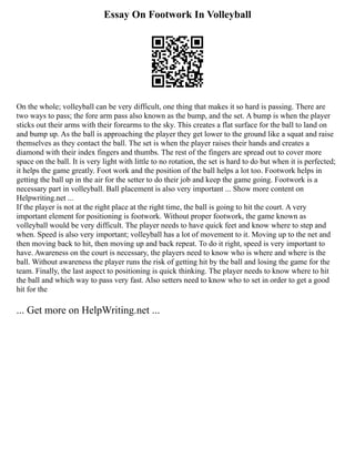 Essay On Footwork In Volleyball
On the whole; volleyball can be very difficult, one thing that makes it so hard is passing. There are
two ways to pass; the fore arm pass also known as the bump, and the set. A bump is when the player
sticks out their arms with their forearms to the sky. This creates a flat surface for the ball to land on
and bump up. As the ball is approaching the player they get lower to the ground like a squat and raise
themselves as they contact the ball. The set is when the player raises their hands and creates a
diamond with their index fingers and thumbs. The rest of the fingers are spread out to cover more
space on the ball. It is very light with little to no rotation, the set is hard to do but when it is perfected;
it helps the game greatly. Foot work and the position of the ball helps a lot too. Footwork helps in
getting the ball up in the air for the setter to do their job and keep the game going. Footwork is a
necessary part in volleyball. Ball placement is also very important ... Show more content on
Helpwriting.net ...
If the player is not at the right place at the right time, the ball is going to hit the court. A very
important element for positioning is footwork. Without proper footwork, the game known as
volleyball would be very difficult. The player needs to have quick feet and know where to step and
when. Speed is also very important; volleyball has a lot of movement to it. Moving up to the net and
then moving back to hit, then moving up and back repeat. To do it right, speed is very important to
have. Awareness on the court is necessary, the players need to know who is where and where is the
ball. Without awareness the player runs the risk of getting hit by the ball and losing the game for the
team. Finally, the last aspect to positioning is quick thinking. The player needs to know where to hit
the ball and which way to pass very fast. Also setters need to know who to set in order to get a good
hit for the
... Get more on HelpWriting.net ...
 