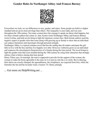 Gender Roles In Northanger Abbey And Frances Burney
Everywhere we look, we see differences in race, gender, and status. Some people are held to a higher
standard and are given more privilege than others. This inequality is seen today and was seen
throughout the 18th century. Not many women have the courage to speak out about what happens, but
two brave female authors have done so. Jane Austen wrote Northanger Abbey and Frances Burney
wrote Evelina, and both novels bring to light the injustices women face. Both female authors used the
negative aspect of gender roles that come along with growing up as female to show that an individual
can surpass limitations and stereotypes through personal strength.
Northanger Abbey is a typical romance novel that has the ending that all readers anticipate the girl
falls in love with the boy and they live happily ever after. However, Catherine grows as an individual
and surpasses the stereotypical characteristics of a female during the time period. The novel brings to
light the gender roles that were instilled during the 18th century by using male characters that strongly
enforce what is believe during that time period.
Henry Tilney says, In marriage, the man is supposed to provide for the support of the woman; the
woman to make the home agreeable to the man; he is to purvey and she is to smile. But in dancing,
their duties are exactly changed; the agreeableness, the compliance, are expected from him, while she
furnishes the fan and the lavender water. (Austen 73). Henry jokingly
... Get more on HelpWriting.net ...
 