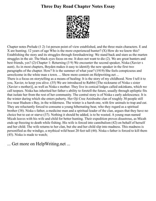 Three Day Road Chapter Notes Essay
Chapter notes Prelude (1 2) 1st person point of view established, and the three main characters. E and
X are hunting; 12 years of age Who is the more experienced hunter? (X) How do we know this?
Establishing the story and its struggles through foreshadowing: We stand back and stare as the marten
struggles in the air. The black eyes focus on me. It does not want to die (2). We are great hunters and
best friends, yes? (2) Chapter 1: Returning (3 9) We encounter the second speaker, Niska (Xavier s
aunt). As in most chapters, Boyden makes it easy to identify the new speaker in the first two
paragraphs of the chapter. How? It is the summer of what year? (1919) She feels conspicuous and
unwelcome in the white man s town. ... Show more content on Helpwriting.net ...
There is a focus on storytelling as a means of healing: It is the story of my childhood. Now I tell it to
you, Xavier, to keep you alive. (35) We are introduced to Rabbit [The nickname of Niska s sister
(Xavier s mother)], as well as Niska s mother. They live in conical lodges called askinkans, which we
call teepees. Niska has inherited her father s ability to foretell the future, usually through epileptic fits
that isolate her from the rest of her community. The central story is of Niska s early adolescence. It is
the winter during which she enters puberty. Her Oji Cree Anishnabe clan of roughly 30 people still
live near Hudson s Bay, in the wilderness. The winter is a harsh one, with few animals to trap and eat.
They are reluctantly forced to consume a young hibernating bear, who they regard as a spiritual
brother (38). Niska s father, a medicine man and a spiritual leader of the clan, argues that they have no
choice but to eat or starve (37). Nothing it should be added, is to be wasted. A young man named
Micah leaves with his wife and child for better hunting. Their expedition proves disastrous, as Micah
ends up freezing to death while fishing. His wife is forced into cannibalism (42) on behalf of herself
and her child. The wife returns to her clan, but she and her child slip into madness. This madness is
personified as the windigo, a mythical wild beast 20 feet tall (44). Niska s father is forced to kill them
(45). Niska is made to watch;
... Get more on HelpWriting.net ...
 