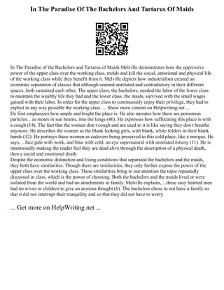 In The Paradise Of The Bachelors And Tartarus Of Maids
In The Paradise of the Bachelors and Tartarus of Maids Melville demonstrates how the oppressive
power of the upper class over the working class, molds and kill the social, emotional and physical life
of the working class while they benefit from it. Melville depicts how industrialism created an
economic separation of classes that although seemed unrelated and contradictory in their different
spaces, both sustained each other. The upper class, the bachelors, needed the labor of the lower class
to maintain the wealthy life they had and the lower class, the maids, survived with the small wages
gained with their labor. In order for the upper class to continuously enjoy their privilege, they had to
exploit in any way possible the working class. ... Show more content on Helpwriting.net ...
He first emphasizes how ample and bright the place is. He also narrates how there are poisonous
particles... as motes in sun beams, into the lungs (40). He expresses how suffocating this place is with
a cough (14). The fact that the women don t cough and are used to it is like saying they don t breathe
anymore. He describes the women as the blank looking girls, with blank, white folders in their blank
hands (12). He portrays these women as cadavers being preserved in this cold place, like a morgue. He
says, ...face pale with work, and blue with cold; an eye supernatural with unrelated misery (11). He is
intentionally making the reader feel they are dead alive through the description of a physical death,
then a social and emotional death.
Despite the economic distinction and living conditions that separated the bachelors and the maids,
they both have similarities. Though there are similarities, they only further expose the power of the
upper class over the working class. These similarities bring to our attention the topic repeatedly
discussed in class, which is the power of choosing. Both the bachelors and the maids lived or were
isolated from the world and had no attachments to family. Melville explains, ...these easy hearted men
had no wives or children to give an anxious thought (6). The bachelors chose to not have a family so
that it did not interrupt their tranquility and so that they did not have to worry
... Get more on HelpWriting.net ...
 