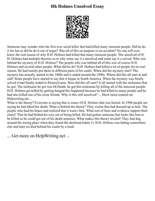 Hh Holmes Unsolved Essay
Someone may wonder who the first ever serial killer that had killed many innocent people. Did he do
it for fun or did he do it out of anger? Was all of this on purpose or an accident? No one will ever
know the real reason of why H.H. Holmes had killed that many innocent people. The unsolved of H.
H. Holmes had multiple theories as to why some say it s unsolved and some say it s solved. Who was
behind the mystery of H.H. Holmes? The people who was behind all of this was of course H.H.
Holmes and several other people. What did he do? H.H. Holmes had killed a lot of people for no real
reason. He had mainly put them in different parts of his castle. When did the mystery start? The
mystery has actually started in the 1800s and it ended around the 1900s. Where did this all start at and
end? Some people have started to say that it began in South America. When the mystery was finally
solved it had finally ended in Pennsylvania. How did this all start? It all started with the nickname that
he got. The nickname he got was Dr.Death, he got this nickname by killing all of the innocent people.
H.H. Holmes got killed by getting hanged this happened because he had killed to many people and he
had also killed one of his close friends. Why is this still unsolved? ... Show more content on
Helpwriting.net ...
What is the theory? Everyone is saying that is wasn t H.H. Holmes that was buried. In 1998 people are
saying he had faked his death. What is behind the theory? They victim that had dressed up as him. The
people who had his bones and realized that it wasn t him. What sort of facts and evidence support their
claim? That he had bribed his way out of being killed. He had gotten someone that looks like him to
be killed so he could get out of his death sentence. What makes this theory invalid? They had dug
around the wrong place when they found the skeleton(Adam 1). H.H. Holmes was hiding somewhere
else and later on died behind his castle by a trash
... Get more on HelpWriting.net ...
 