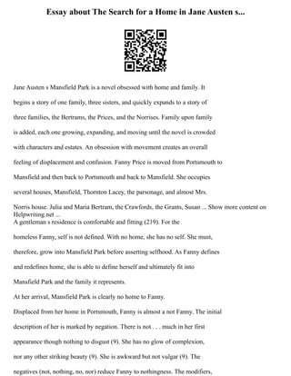Essay about The Search for a Home in Jane Austen s...
Jane Austen s Mansfield Park is a novel obsessed with home and family. It
begins a story of one family, three sisters, and quickly expands to a story of
three families, the Bertrams, the Prices, and the Norrises. Family upon family
is added, each one growing, expanding, and moving until the novel is crowded
with characters and estates. An obsession with movement creates an overall
feeling of displacement and confusion. Fanny Price is moved from Portsmouth to
Mansfield and then back to Portsmouth and back to Mansfield. She occupies
several houses, Mansfield, Thornton Lacey, the parsonage, and almost Mrs.
Norris house. Julia and Maria Bertram, the Crawfords, the Grants, Susan ... Show more content on
Helpwriting.net ...
A gentleman s residence is comfortable and fitting (219). For the
homeless Fanny, self is not defined. With no home, she has no self. She must,
therefore, grow into Mansfield Park before asserting selfhood. As Fanny defines
and redefines home, she is able to define herself and ultimately fit into
Mansfield Park and the family it represents.
At her arrival, Mansfield Park is clearly no home to Fanny.
Displaced from her home in Portsmouth, Fanny is almost a not Fanny. The initial
description of her is marked by negation. There is not . . . much in her first
appearance though nothing to disgust (9). She has no glow of complexion,
nor any other striking beauty (9). She is awkward but not vulgar (9). The
negatives (not, nothing, no, nor) reduce Fanny to nothingness. The modifiers,
 