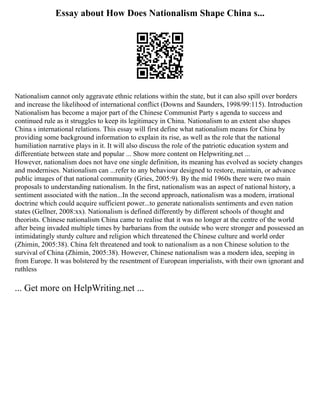 Essay about How Does Nationalism Shape China s...
Nationalism cannot only aggravate ethnic relations within the state, but it can also spill over borders
and increase the likelihood of international conflict (Downs and Saunders, 1998/99:115). Introduction
Nationalism has become a major part of the Chinese Communist Party s agenda to success and
continued rule as it struggles to keep its legitimacy in China. Nationalism to an extent also shapes
China s international relations. This essay will first define what nationalism means for China by
providing some background information to explain its rise, as well as the role that the national
humiliation narrative plays in it. It will also discuss the role of the patriotic education system and
differentiate between state and popular ... Show more content on Helpwriting.net ...
However, nationalism does not have one single definition, its meaning has evolved as society changes
and modernises. Nationalism can ...refer to any behaviour designed to restore, maintain, or advance
public images of that national community (Gries, 2005:9). By the mid 1960s there were two main
proposals to understanding nationalism. In the first, nationalism was an aspect of national history, a
sentiment associated with the nation...In the second approach, nationalism was a modern, irrational
doctrine which could acquire sufficient power...to generate nationalists sentiments and even nation
states (Gellner, 2008:xx). Nationalism is defined differently by different schools of thought and
theorists. Chinese nationalism China came to realise that it was no longer at the centre of the world
after being invaded multiple times by barbarians from the outside who were stronger and possessed an
intimidatingly sturdy culture and religion which threatened the Chinese culture and world order
(Zhimin, 2005:38). China felt threatened and took to nationalism as a non Chinese solution to the
survival of China (Zhimin, 2005:38). However, Chinese nationalism was a modern idea, seeping in
from Europe. It was bolstered by the resentment of European imperialists, with their own ignorant and
ruthless
... Get more on HelpWriting.net ...
 