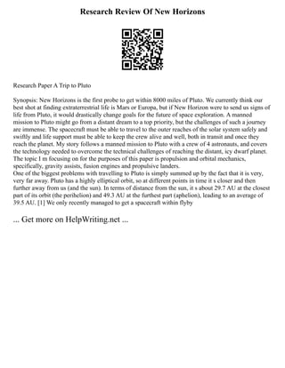 Research Review Of New Horizons
Research Paper A Trip to Pluto
Synopsis: New Horizons is the first probe to get within 8000 miles of Pluto. We currently think our
best shot at finding extraterrestrial life is Mars or Europa, but if New Horizon were to send us signs of
life from Pluto, it would drastically change goals for the future of space exploration. A manned
mission to Pluto might go from a distant dream to a top priority, but the challenges of such a journey
are immense. The spacecraft must be able to travel to the outer reaches of the solar system safely and
swiftly and life support must be able to keep the crew alive and well, both in transit and once they
reach the planet. My story follows a manned mission to Pluto with a crew of 4 astronauts, and covers
the technology needed to overcome the technical challenges of reaching the distant, icy dwarf planet.
The topic I m focusing on for the purposes of this paper is propulsion and orbital mechanics,
specifically, gravity assists, fusion engines and propulsive landers.
One of the biggest problems with travelling to Pluto is simply summed up by the fact that it is very,
very far away. Pluto has a highly elliptical orbit, so at different points in time it s closer and then
further away from us (and the sun). In terms of distance from the sun, it s about 29.7 AU at the closest
part of its orbit (the perihelion) and 49.3 AU at the furthest part (aphelion), leading to an average of
39.5 AU. [1] We only recently managed to get a spacecraft within flyby
... Get more on HelpWriting.net ...
 