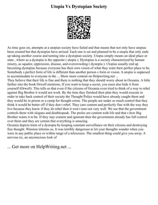 Utopia Vs Dystopian Society
As time goes on, attempts at a utopian society have failed and that means that not only have utopias
been created but that dystopias have arrised. Each one is set and planned to be a utopia that only ends
up taking another course and turning into a dystopian society. Utopia simply means an ideal place or
state , where as a dystopia is the opposite ( utopia ). Dystopias is a society characterized by human
misery, as squalor, oppression, disease, and overcrowding ( dystopia ). Utopias usually end up
becoming dystopias because everyone has their own vision of what they want their perfect place to be.
Somebody s perfect form of life is different than another person s form or vision. A utopia is supposed
to accommodate to everyone in the ... Show more content on Helpwriting.net ...
They believe that their life is fine and there is nothing that they should worry about in Oceania. A little
farther into the book Orwell mentions, If you want to keep a secret, you must also hide it from
yourself (Orwell). This tells us that even if the citizens of Oceania even tried to think of a way to rebel
against Big Brother it would not work. By the time they finished their plan they would execute in
order to take back control of their society the Thought Police would have already caught them and
they would be in prison or a camp for thought crime. The people are under so much control that they
think it would be better off if they don t rebel. They care content and perfectly fine with the way they
live because they know if they do rebel then it won t turn out very well. We see that the government
controls them with slogans and doublespeak. The proles are content with life and that s how Big
Brother wants it to be. If they stay content and ignorant then the government already has full control
over them and they are certain that everything is amazing.
Oceania depicts traits of a dystopia by keeping constant surveillance on their citizens and destroying
free thought. Winston informs us, It was terribly dangerous to let your thoughts wander when you
were in any public place or within range of a telescreen. The smallest thing could give you away. A
nervous tic, an unconscious look of
... Get more on HelpWriting.net ...
 