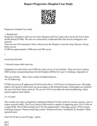 Report Progressive Hospital Case Study
Progressive Hospital Case study
1. Background
Progressive Hospital is split over two sites: Remuera and City Centre and is run by the City Centre
Health Board (CCHB). The sites are connected by a dedicated fiber link and are managed as one
network.
There are also 30 Community Clinics which access the Hospital s network using Telecom s Frame
Relay service.
CCHB has approximately 15000 users and 200 servers.
1
Local Area Network
1 Network setup within each site:
Equipment: At each of the two CCHB sites, there are two Core Switches. These are Cisco Catalyst
6500 switches incorporating Route Switch Modules (RSMs) for Layer 3 switching. (Appendix A)
The core switches ... Show more content on Helpwriting.net ...
4 4. IP Addressing
CCHB uses private IP addressing (10.0.0.0) and a Proxy / NAT Server for Internet access. This helps
improve the speed at which users can access pages on the Internet because visited pages are cached at
the server for faster future retrieval. The use of a NAT server hides the internal addressing, which
protects against smurf attacks.
5 5. VLANS
The switches have been configured to implement Ethernet VLANs (some for security reasons, some to
reduce network traffic). The Cisco Catalyst 6500 switch is capable of supporting up to 256 VLANs on
a single RSM. The CCHB currently has 6 VLANs implemented: ▪ Oncology system ▪ PACS system
(radiology images) ▪ Patient monitoring system ▪ Wireless network ▪ Auckland City Hospital ▪ Other
(general) users
Each VLAN has its own IP range / subnet.
[pic]
[pic]
 
