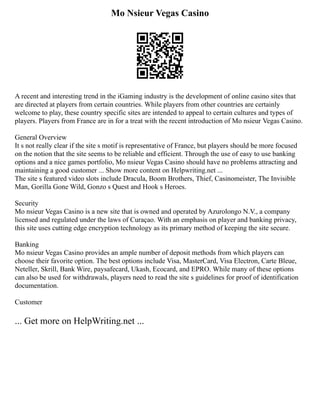 Mo Nsieur Vegas Casino
A recent and interesting trend in the iGaming industry is the development of online casino sites that
are directed at players from certain countries. While players from other countries are certainly
welcome to play, these country specific sites are intended to appeal to certain cultures and types of
players. Players from France are in for a treat with the recent introduction of Mo nsieur Vegas Casino.
General Overview
It s not really clear if the site s motif is representative of France, but players should be more focused
on the notion that the site seems to be reliable and efficient. Through the use of easy to use banking
options and a nice games portfolio, Mo nsieur Vegas Casino should have no problems attracting and
maintaining a good customer ... Show more content on Helpwriting.net ...
The site s featured video slots include Dracula, Boom Brothers, Thief, Casinomeister, The Invisible
Man, Gorilla Gone Wild, Gonzo s Quest and Hook s Heroes.
Security
Mo nsieur Vegas Casino is a new site that is owned and operated by Azurolongo N.V., a company
licensed and regulated under the laws of Curaçao. With an emphasis on player and banking privacy,
this site uses cutting edge encryption technology as its primary method of keeping the site secure.
Banking
Mo nsieur Vegas Casino provides an ample number of deposit methods from which players can
choose their favorite option. The best options include Visa, MasterCard, Visa Electron, Carte Bleue,
Neteller, Skrill, Bank Wire, paysafecard, Ukash, Ecocard, and EPRO. While many of these options
can also be used for withdrawals, players need to read the site s guidelines for proof of identification
documentation.
Customer
... Get more on HelpWriting.net ...
 