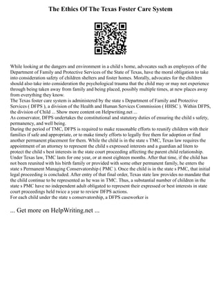 The Ethics Of The Texas Foster Care System
While looking at the dangers and environment in a child s home, advocates such as employees of the
Department of Family and Protective Services of the State of Texas, have the moral obligation to take
into consideration safety of children shelters and foster homes. Morally, advocates for the children
should also take into consideration the psychological trauma that the child may or may not experience
through being taken away from family and being placed, possibly multiple times, at new places away
from everything they know.
The Texas foster care system is administered by the state s Department of Family and Protective
Services ( DFPS ), a division of the Health and Human Services Commission ( HHSC ). Within DFPS,
the division of Child ... Show more content on Helpwriting.net ...
As conservator, DFPS undertakes the constitutional and statutory duties of ensuring the child s safety,
permanency, and well being.
During the period of TMC, DFPS is required to make reasonable efforts to reunify children with their
families if safe and appropriate, or to make timely efforts to legally free them for adoption or find
another permanent placement for them. While the child is in the state s TMC, Texas law requires the
appointment of an attorney to represent the child s expressed interests and a guardian ad litem to
protect the child s best interests in the state court proceeding affecting the parent child relationship.
Under Texas law, TMC lasts for one year, or at most eighteen months. After that time, if the child has
not been reunited with his birth family or provided with some other permanent family, he enters the
state s Permanent Managing Conservatorship ( PMC ). Once the child is in the state s PMC, that initial
legal proceeding is concluded. After entry of that final order, Texas state law provides no mandate that
the child continue to be represented as he was in TMC. Thus, a substantial number of children in the
state s PMC have no independent adult obligated to represent their expressed or best interests in state
court proceedings held twice a year to review DFPS actions.
For each child under the state s conservatorship, a DFPS caseworker is
... Get more on HelpWriting.net ...
 