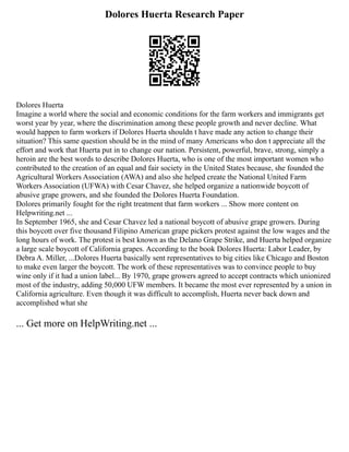 Dolores Huerta Research Paper
Dolores Huerta
Imagine a world where the social and economic conditions for the farm workers and immigrants get
worst year by year, where the discrimination among these people growth and never decline. What
would happen to farm workers if Dolores Huerta shouldn t have made any action to change their
situation? This same question should be in the mind of many Americans who don t appreciate all the
effort and work that Huerta put in to change our nation. Persistent, powerful, brave, strong, simply a
heroin are the best words to describe Dolores Huerta, who is one of the most important women who
contributed to the creation of an equal and fair society in the United States because, she founded the
Agricultural Workers Association (AWA) and also she helped create the National United Farm
Workers Association (UFWA) with Cesar Chavez, she helped organize a nationwide boycott of
abusive grape growers, and she founded the Dolores Huerta Foundation.
Dolores primarily fought for the right treatment that farm workers ... Show more content on
Helpwriting.net ...
In September 1965, she and Cesar Chavez led a national boycott of abusive grape growers. During
this boycott over five thousand Filipino American grape pickers protest against the low wages and the
long hours of work. The protest is best known as the Delano Grape Strike, and Huerta helped organize
a large scale boycott of California grapes. According to the book Dolores Huerta: Labor Leader, by
Debra A. Miller, ...Dolores Huerta basically sent representatives to big cities like Chicago and Boston
to make even larger the boycott. The work of these representatives was to convince people to buy
wine only if it had a union label... By 1970, grape growers agreed to accept contracts which unionized
most of the industry, adding 50,000 UFW members. It became the most ever represented by a union in
California agriculture. Even though it was difficult to accomplish, Huerta never back down and
accomplished what she
... Get more on HelpWriting.net ...
 