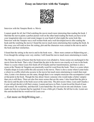 Essay on Interview with the Vampire
Interview with the Vampire Book vs. Movie
I cannot speak for all, but I find watching the movie much more interesting than reading the book. I
find that the movie paints a perfect picture well on the other hand reading the book you have to let
your imagination take over and create images in your head of what might the scene look like.
Interview with the Vampire was a well written book and a well developed movie after reading the
book and the watching the movie I found the movie much more entertaining then reading the book. In
this essay you will read on how the setting, plot and the characters were created in the movie and in
the book and their similarities.
I found that the setting in the movie and in the book were ... Show more content on Helpwriting.net ...
Even though the settings were very similar, I still found the movie much more entertaining to watch.
The film has a sense of humor that the book never even alluded to. Some scenes are unchanged in the
movie from the book. That s why I found that the plot in the movie was exactly as it was in the book.
There is a scene where Louis first feeds off of Claudia and her transformation, and there is also a
scene at the Theatre de Vampires are practically word for word from the book. There is a scene where
Claudia sleeps in Louis coffin this also accurse in the movie. There is also a scene where Lestat locks
a whore in a coffin which also accurse in the movie but much more entertaining to watch then read.
Also, Lestat s two demises are the same, though there is no vampire musician who accompanies Lestat
at that point in the book. Though the line about I know someone who would make a better vampire
than you is still there. There are also fore more scenes that are the same. I also found that the plot in
the movie and the plot in the book occur at the same time. The plot occurs when, Louis and Claudia a
6 year old girl decide to kill their creator, Leastat and move to Paris. Lestat loved the blood of man
and women. He would bite, and then kill. Louis hated that. He survived on rats and chickens. Louis
made one bite on a human that he regretted. It was a little girl, Claudia. He left her to die. Lestat saw
this and decided that he would not let Louis ever
... Get more on HelpWriting.net ...
 