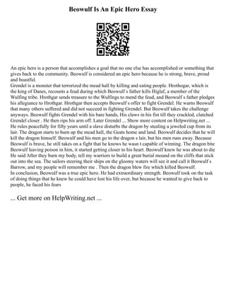 Beowulf Is An Epic Hero Essay
An epic hero is a person that accomplishes a goal that no one else has accomplished or something that
gives back to the community. Beowulf is considered an epic hero because he is strong, brave, proud
and boastful.
Grendel is a monster that terrorized the mead hall by killing and eating people. Hrothogar, which is
the king of Danes, recounts a feud during which Beowulf s father kills Higlaf, a member of the
Wulfing tribe. Hrothgar sends treasure to the Wulfings to mend the feud, and Beowulf s father pledges
his allegiance to Hrothgar. Hrothgar then accepts Beowulf s offer to fight Grendel. He warns Beowulf
that many others suffered and did not succeed in fighting Grendel. But Beowulf takes the challenge
anyways. Beowulf fights Grendel with his bare hands, His claws in his fist till they crackled, clutched
Grendel closer . He then rips his arm off. Later Grendel ... Show more content on Helpwriting.net ...
He rules peacefully for fifty years until a slave disturbs the dragon by stealing a jeweled cup from its
lair. The dragon starts to burn up the mead hall, the Geats home and land. Beowulf decides that he will
kill the dragon himself. Beowulf and his men go to the dragon s lair, but his men runs away. Because
Beowulf is brave, he still takes on a fight that he knows he wasn t capable of winning. The dragon bite
Beowulf leaving poison in him, it started getting closer to his heart. Beowulf knew he was about to die
He said After they burn my body, tell my warriors to build a great burial mound on the cliffs that stick
out into the sea. The sailors steering their ships on the gloomy waters will see it and call it Beowulf s
Barrow, and my people will remember me . Then the dragon blew fire which killed Beowulf.
In conclusion, Beowulf was a true epic hero. He had extraordinary strength. Beowulf took on the task
of doing things that he knew he could have lost his life over, but because he wanted to give back to
people, he faced his fears
... Get more on HelpWriting.net ...
 