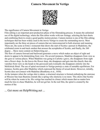 Camera Movement In Vertigo
The significance of Camera Movement in Vertigo
Film editing is an important post production phase of the filmmaking process. It means the unlimited
use of the digital technology, where the film editor works with raw footage, selecting the best shorts
and combining them to create a good quality motion picture. Camera motion is one of the film editing
techniques that has been widely used in the movie Vertigo to create the outstanding movie. Most
importantly are the three set pieces of camera that are interconnected in both structure and meaning.
These are, the scene at Ernie s restaurant that shows the start of Scottie s pursuit in Madeleine, the
celebrated zoom in and track outshot that arouses the acrophobia of Scottie, and finally, the 360
degree ... Show more content on Helpwriting.net ...
The flow of camera forward and backward generates a move which makes an object of sight and
desire to appear to be diminishing from view. On several instances, Madeline disappears from view as
she goes to various places. When Madeline was going to Carlotta s grave, she disappears from sight
into a flower shop. As she leaves the flower shop, she disappears and gets into the church; then she
vanishes from view as she heads to the graveyard and eventually she disappears entirely into the
McKittrick Hotel. The use of spiral movement in Vertigo portrays a state of unstable equilibrium. For
instance, Scottie goes after Madeline which expressed the theme of sexual desire. However, initially,
Scottie does not connect with Madeline (Bouthemy et al., 1030).
At the instance when the vertigo shot is taken, a structural structure is formed embodying the staircase
at Mission San Juan Bautista extends like a spring who elasticity is no more. This shows that Scottie
will be where he wants to be. His vertigo has reached its climax which means that no matter how
much he tries to chase Madeline, he will not get her. In the real film, the spiral is created by the
motion of the
... Get more on HelpWriting.net ...
 