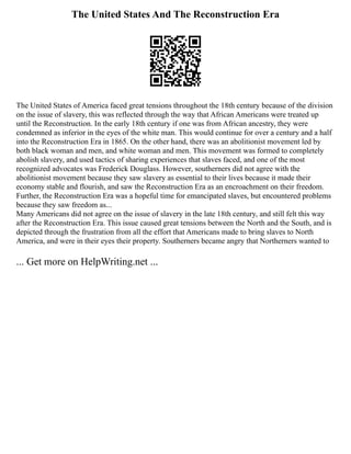 The United States And The Reconstruction Era
The United States of America faced great tensions throughout the 18th century because of the division
on the issue of slavery, this was reflected through the way that African Americans were treated up
until the Reconstruction. In the early 18th century if one was from African ancestry, they were
condemned as inferior in the eyes of the white man. This would continue for over a century and a half
into the Reconstruction Era in 1865. On the other hand, there was an abolitionist movement led by
both black woman and men, and white woman and men. This movement was formed to completely
abolish slavery, and used tactics of sharing experiences that slaves faced, and one of the most
recognized advocates was Frederick Douglass. However, southerners did not agree with the
abolitionist movement because they saw slavery as essential to their lives because it made their
economy stable and flourish, and saw the Reconstruction Era as an encroachment on their freedom.
Further, the Reconstruction Era was a hopeful time for emancipated slaves, but encountered problems
because they saw freedom as...
Many Americans did not agree on the issue of slavery in the late 18th century, and still felt this way
after the Reconstruction Era. This issue caused great tensions between the North and the South, and is
depicted through the frustration from all the effort that Americans made to bring slaves to North
America, and were in their eyes their property. Southerners became angry that Northerners wanted to
... Get more on HelpWriting.net ...
 