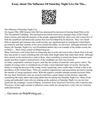 Essay about The Influence Of Saturday Night Live On The...
The Influence of Saturday Night Live
On August 29th, 2008 Senator John McCain announced his decision of electing Sarah Palin as his
Vice Presidential Candidate. This declaration provoked controversy amongst many of the United
States citizens and while the majority of the people supported McCain, there were still a select few of
both the republican and democratic parties that were bewildered by his decision. They view Sarah
Palin as ignorant and someone who could not play any significant part in running the United States
government, and their scrutiny of her soon reached the public via television. Although entwined with
humor, the Saturday Night Live vice Presidential debate clip is an example of the doubts society has
on Palin s ... Show more content on Helpwriting.net ...
Many Americans come home from an exhausting day at work and want to take a break from it all and
they may prefer to watch something that will make them laugh rather than make them think. Although
these spoofs on the election have truth to them, when something is turned into humor it attracts more
people and these negative characteristics of the candidates are more top of mind.
As today s population continues to grow, each day the number of potential voters grows with it. The
number of young voters is considered one of today s most important topics of society. Having the
ability to swing the decision of the young, newly registering voters could make or break a shot at the
presidency of the United States. There are countless organizations and associations devoted to raising
the number of young registered voters. With this negative comedic attitude towards Governor Palin
the way these Americans votes are swayed could have a great impact on the election, especially
considering the many adults and young adults that are tuning into Saturday Night Live. Many of the
young and undecided voters who are making up the audience of Saturday Night Live are not also
tuned into the campaign. Lauren Feldman, a professor from American University, tells a reporter that,
The power of late night comedy to influence voters really lies among those voters who are currently
undecided and are
... Get more on HelpWriting.net ...
 