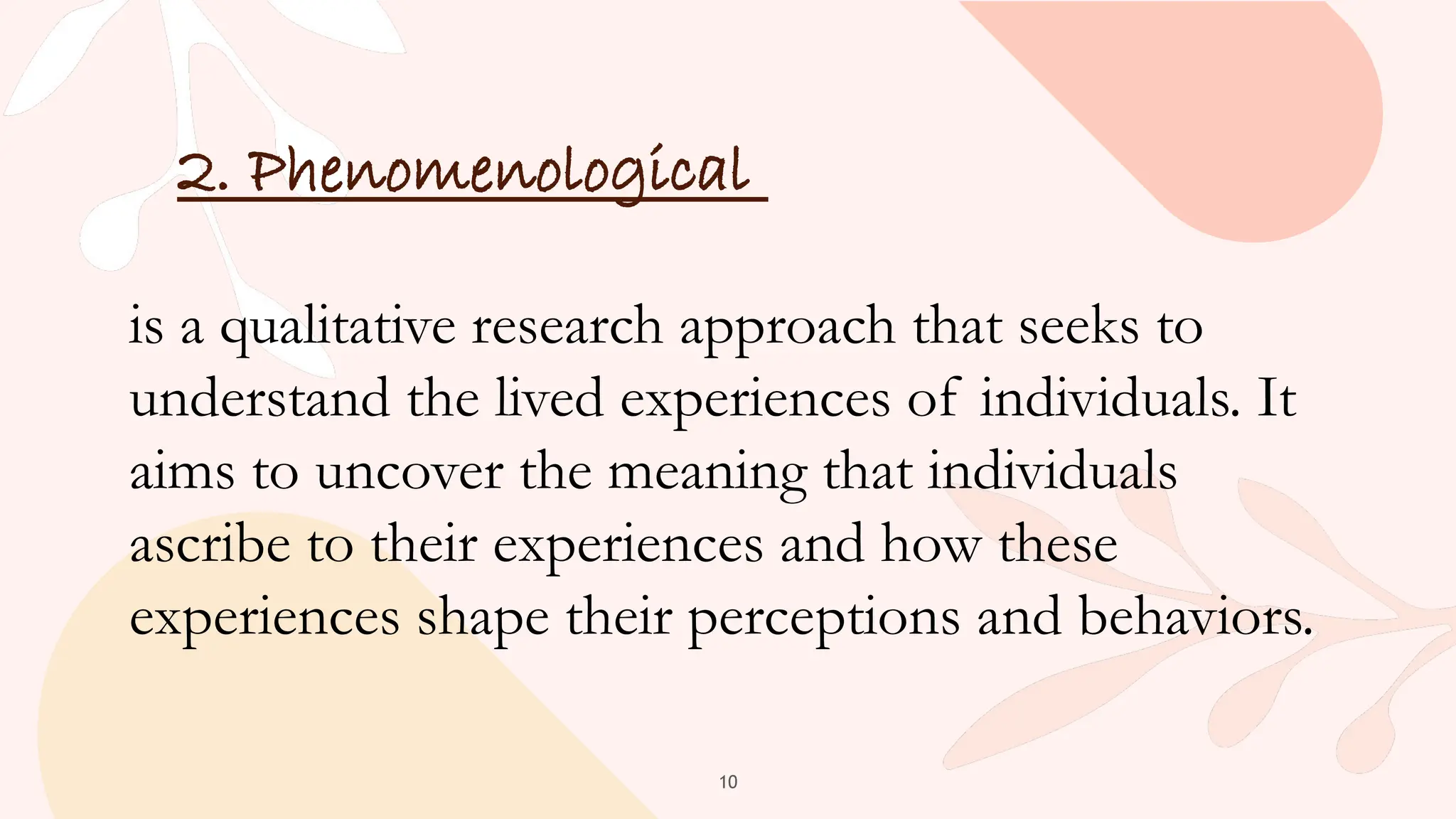 10
2. Phenomenological
is a qualitative research approach that seeks to
understand the lived experiences of individuals. It
aims to uncover the meaning that individuals
ascribe to their experiences and how these
experiences shape their perceptions and behaviors.
 