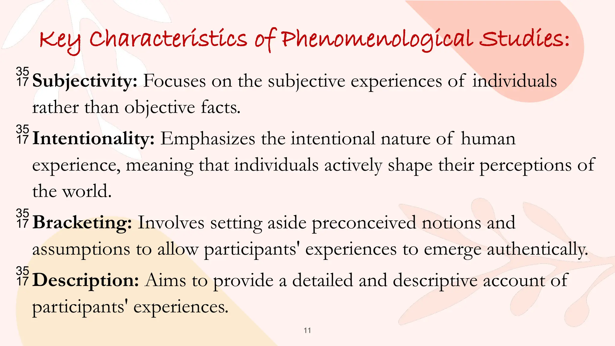 11
Key Characteristics of Phenomenological Studies:
Subjectivity: Focuses on the subjective experiences of individuals
rather than objective facts.
Intentionality: Emphasizes the intentional nature of human
experience, meaning that individuals actively shape their perceptions of
the world.
Bracketing: Involves setting aside preconceived notions and
assumptions to allow participants' experiences to emerge authentically.
Description: Aims to provide a detailed and descriptive account of
participants' experiences.
 