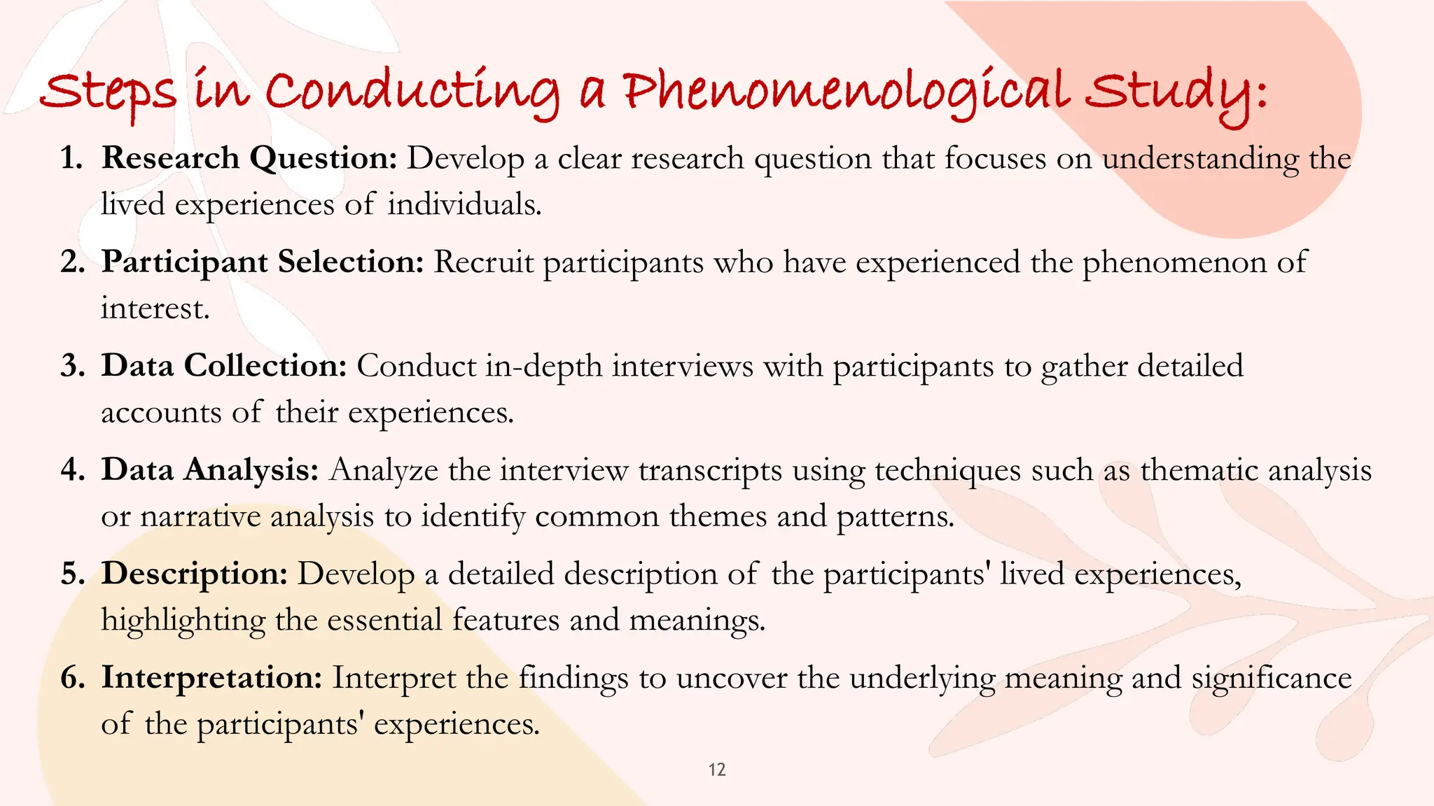 12
Steps in Conducting a Phenomenological Study:
1. Research Question: Develop a clear research question that focuses on understanding the
lived experiences of individuals.
2. Participant Selection: Recruit participants who have experienced the phenomenon of
interest.
3. Data Collection: Conduct in-depth interviews with participants to gather detailed
accounts of their experiences.
4. Data Analysis: Analyze the interview transcripts using techniques such as thematic analysis
or narrative analysis to identify common themes and patterns.
5. Description: Develop a detailed description of the participants' lived experiences,
highlighting the essential features and meanings.
6. Interpretation: Interpret the findings to uncover the underlying meaning and significance
of the participants' experiences.
 
