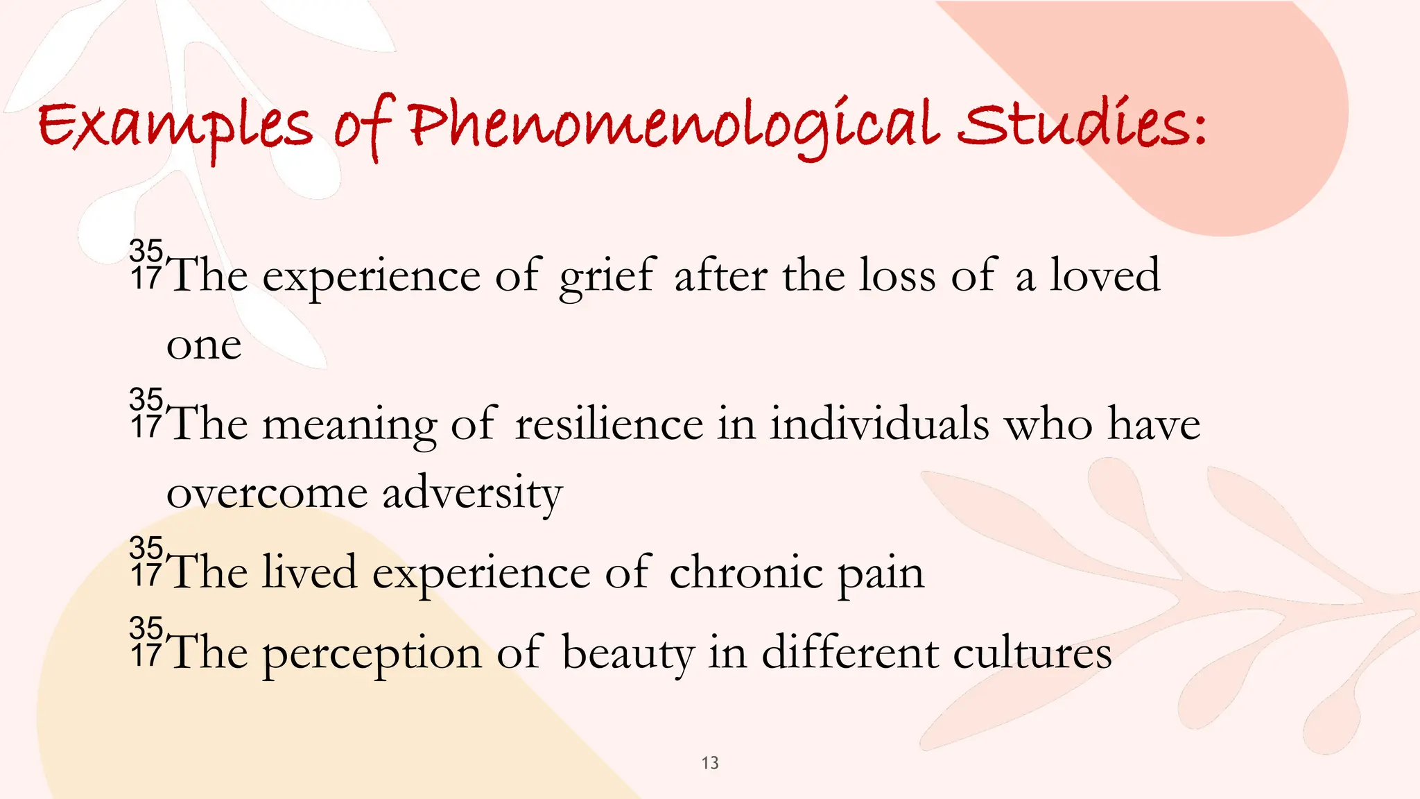 13
Examples of Phenomenological Studies:
The experience of grief after the loss of a loved
one
The meaning of resilience in individuals who have
overcome adversity
The lived experience of chronic pain
The perception of beauty in different cultures
 
