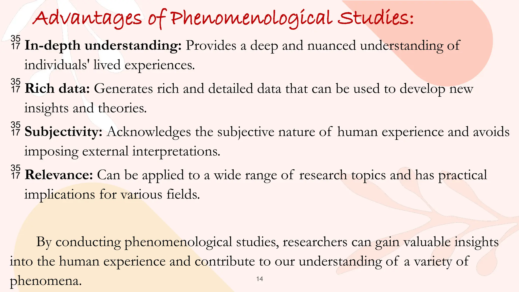 14
Advantages of Phenomenological Studies:
 In-depth understanding: Provides a deep and nuanced understanding of
individuals' lived experiences.
 Rich data: Generates rich and detailed data that can be used to develop new
insights and theories.
 Subjectivity: Acknowledges the subjective nature of human experience and avoids
imposing external interpretations.
 Relevance: Can be applied to a wide range of research topics and has practical
implications for various fields.
By conducting phenomenological studies, researchers can gain valuable insights
into the human experience and contribute to our understanding of a variety of
phenomena.
 