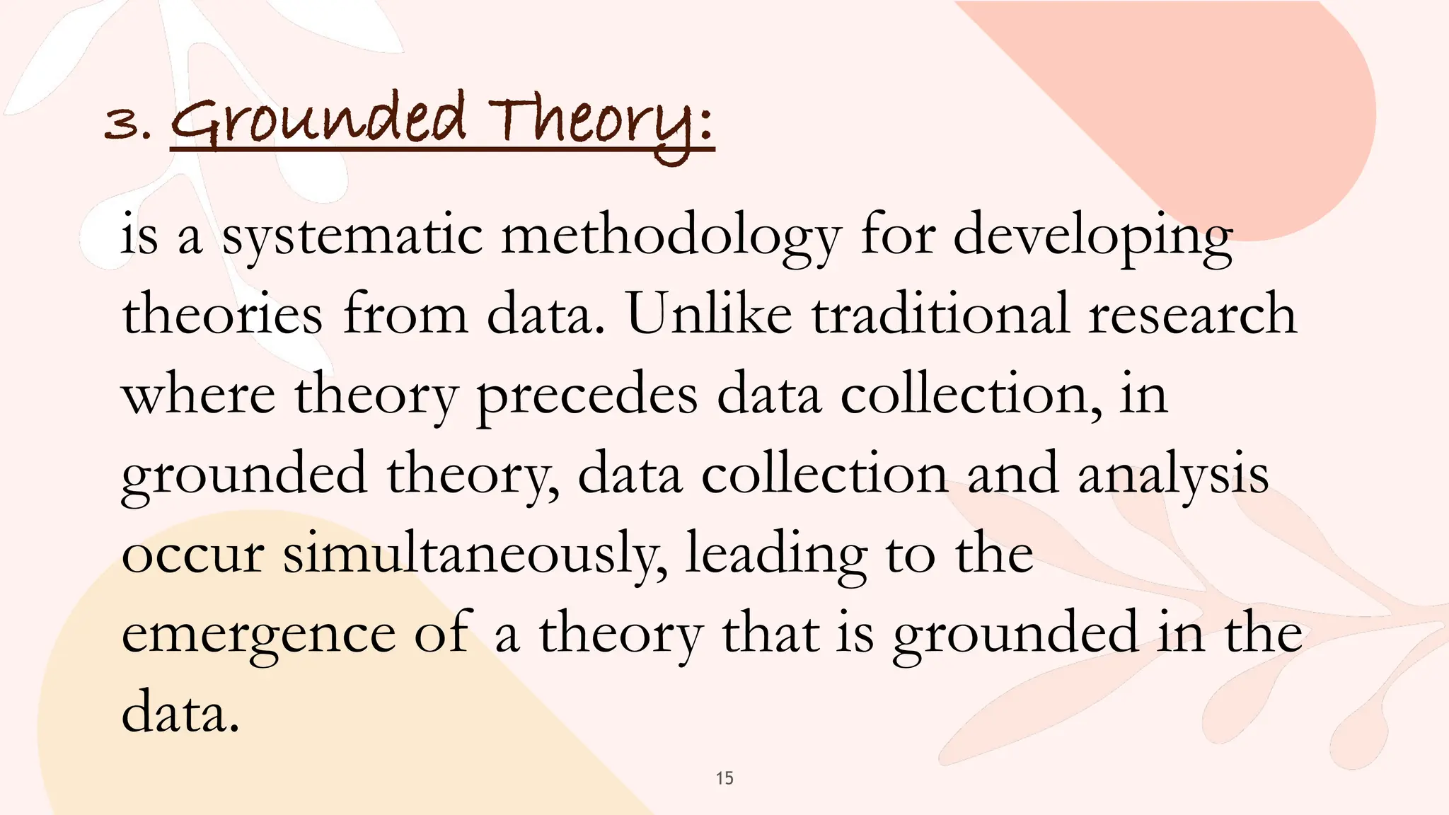 15
3. Grounded Theory:
is a systematic methodology for developing
theories from data. Unlike traditional research
where theory precedes data collection, in
grounded theory, data collection and analysis
occur simultaneously, leading to the
emergence of a theory that is grounded in the
data.
 