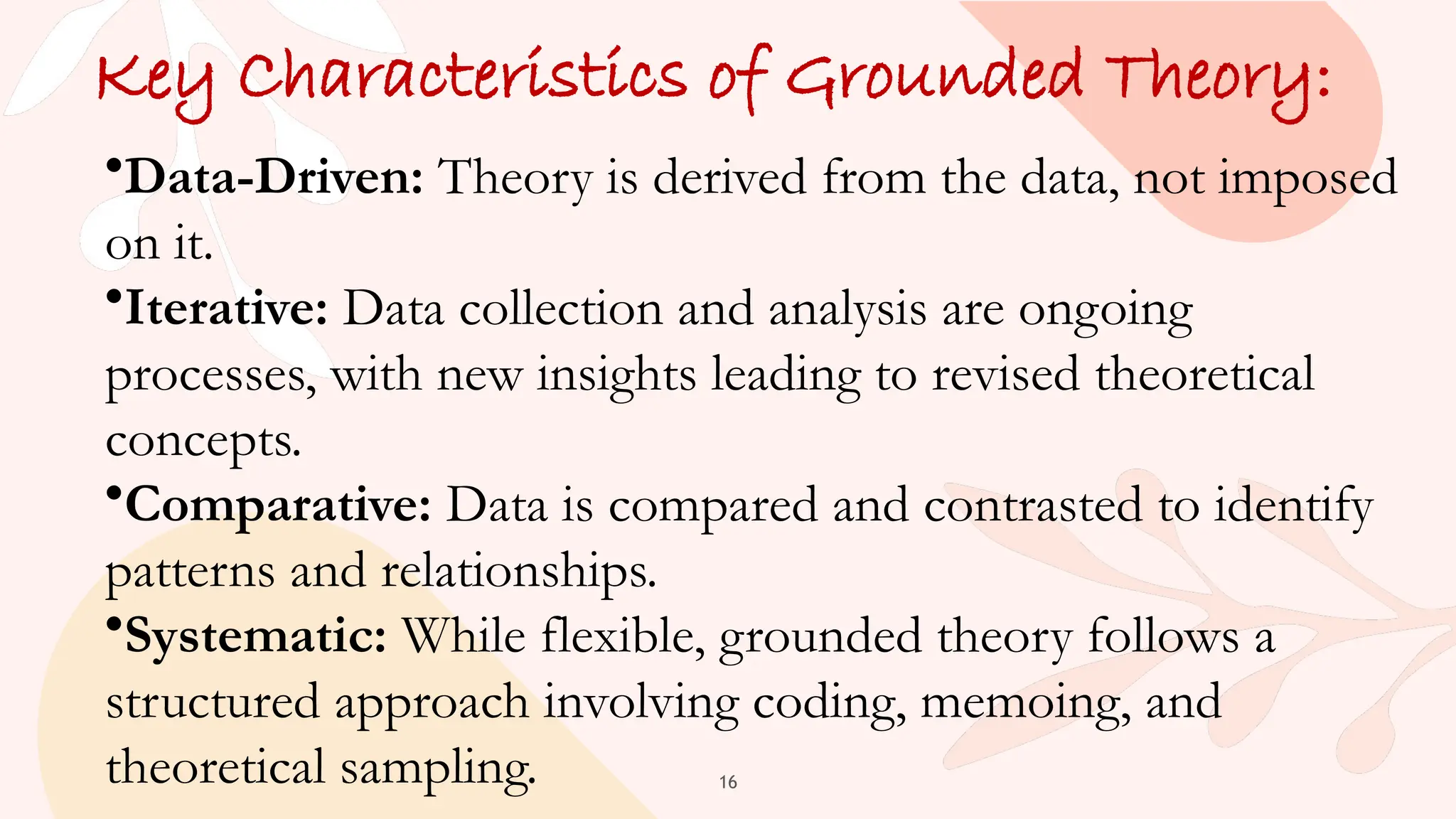 16
Key Characteristics of Grounded Theory:
•Data-Driven: Theory is derived from the data, not imposed
on it.
•Iterative: Data collection and analysis are ongoing
processes, with new insights leading to revised theoretical
concepts.
•Comparative: Data is compared and contrasted to identify
patterns and relationships.
•Systematic: While flexible, grounded theory follows a
structured approach involving coding, memoing, and
theoretical sampling.
 