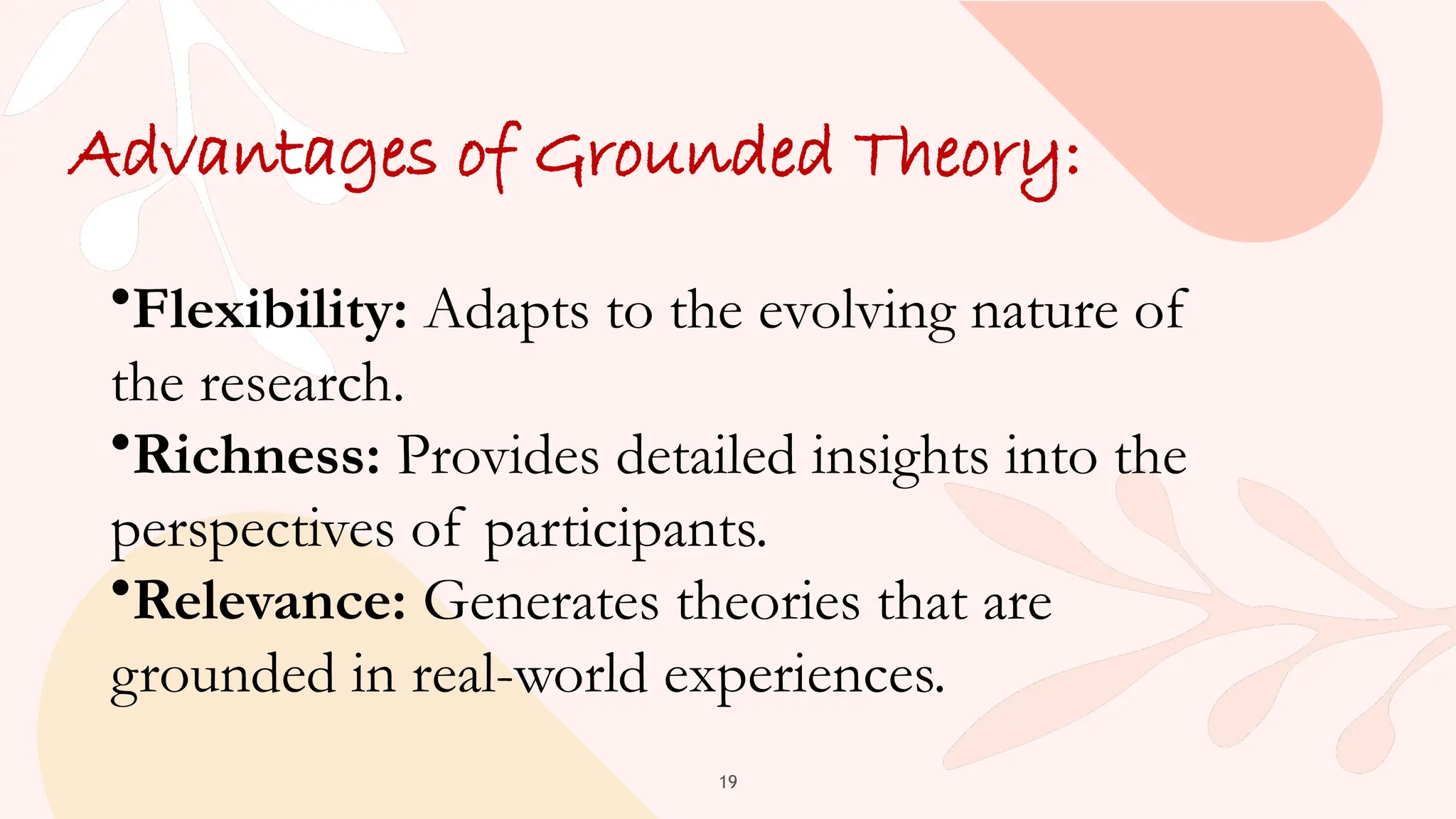 19
Advantages of Grounded Theory:
•Flexibility: Adapts to the evolving nature of
the research.
•Richness: Provides detailed insights into the
perspectives of participants.
•Relevance: Generates theories that are
grounded in real-world experiences.
 