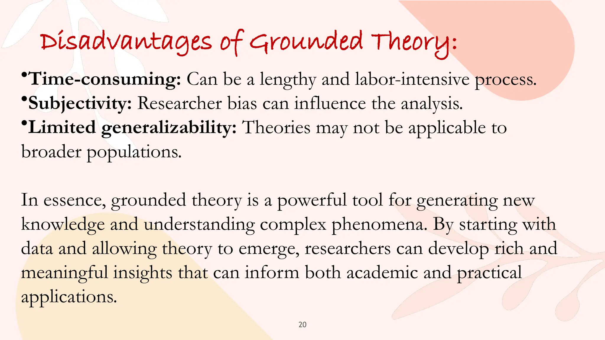 20
Disadvantages of Grounded Theory:
•Time-consuming: Can be a lengthy and labor-intensive process.
•Subjectivity: Researcher bias can influence the analysis.
•Limited generalizability: Theories may not be applicable to
broader populations.
In essence, grounded theory is a powerful tool for generating new
knowledge and understanding complex phenomena. By starting with
data and allowing theory to emerge, researchers can develop rich and
meaningful insights that can inform both academic and practical
applications.
 