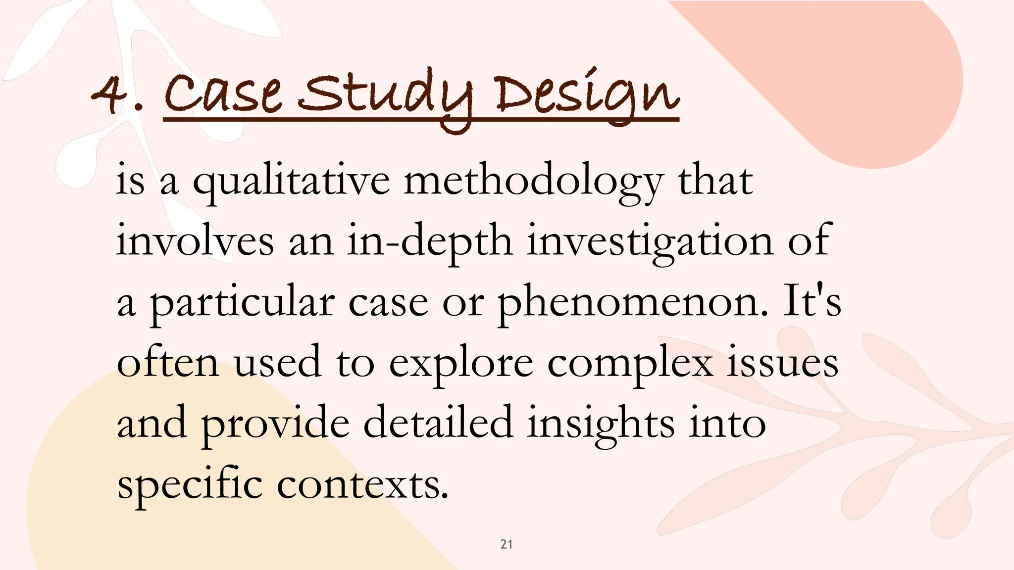 21
4. Case Study Design
is a qualitative methodology that
involves an in-depth investigation of
a particular case or phenomenon. It's
often used to explore complex issues
and provide detailed insights into
specific contexts.
 