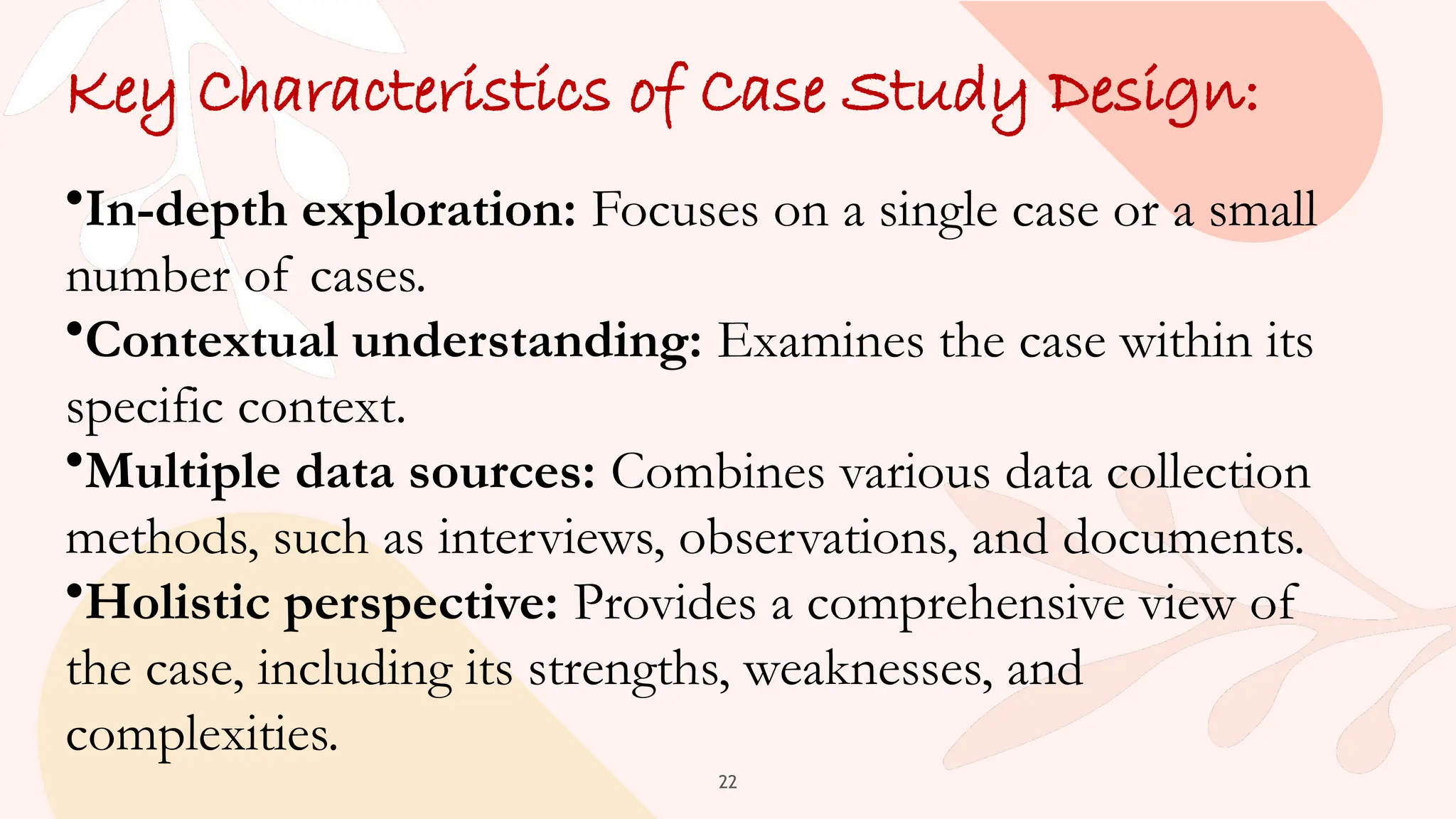 22
Key Characteristics of Case Study Design:
•In-depth exploration: Focuses on a single case or a small
number of cases.
•Contextual understanding: Examines the case within its
specific context.
•Multiple data sources: Combines various data collection
methods, such as interviews, observations, and documents.
•Holistic perspective: Provides a comprehensive view of
the case, including its strengths, weaknesses, and
complexities.
 