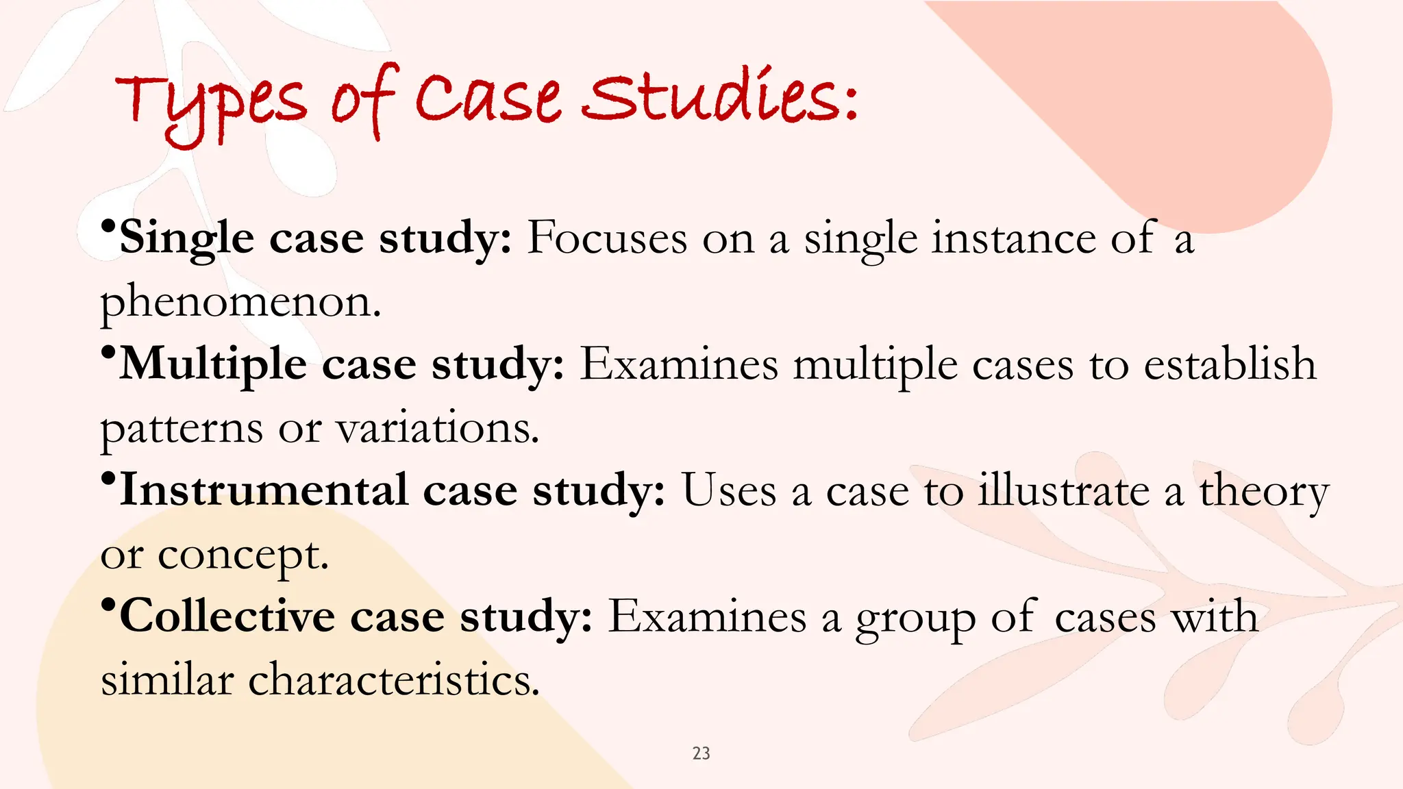 23
Types of Case Studies:
•Single case study: Focuses on a single instance of a
phenomenon.
•Multiple case study: Examines multiple cases to establish
patterns or variations.
•Instrumental case study: Uses a case to illustrate a theory
or concept.
•Collective case study: Examines a group of cases with
similar characteristics.
 