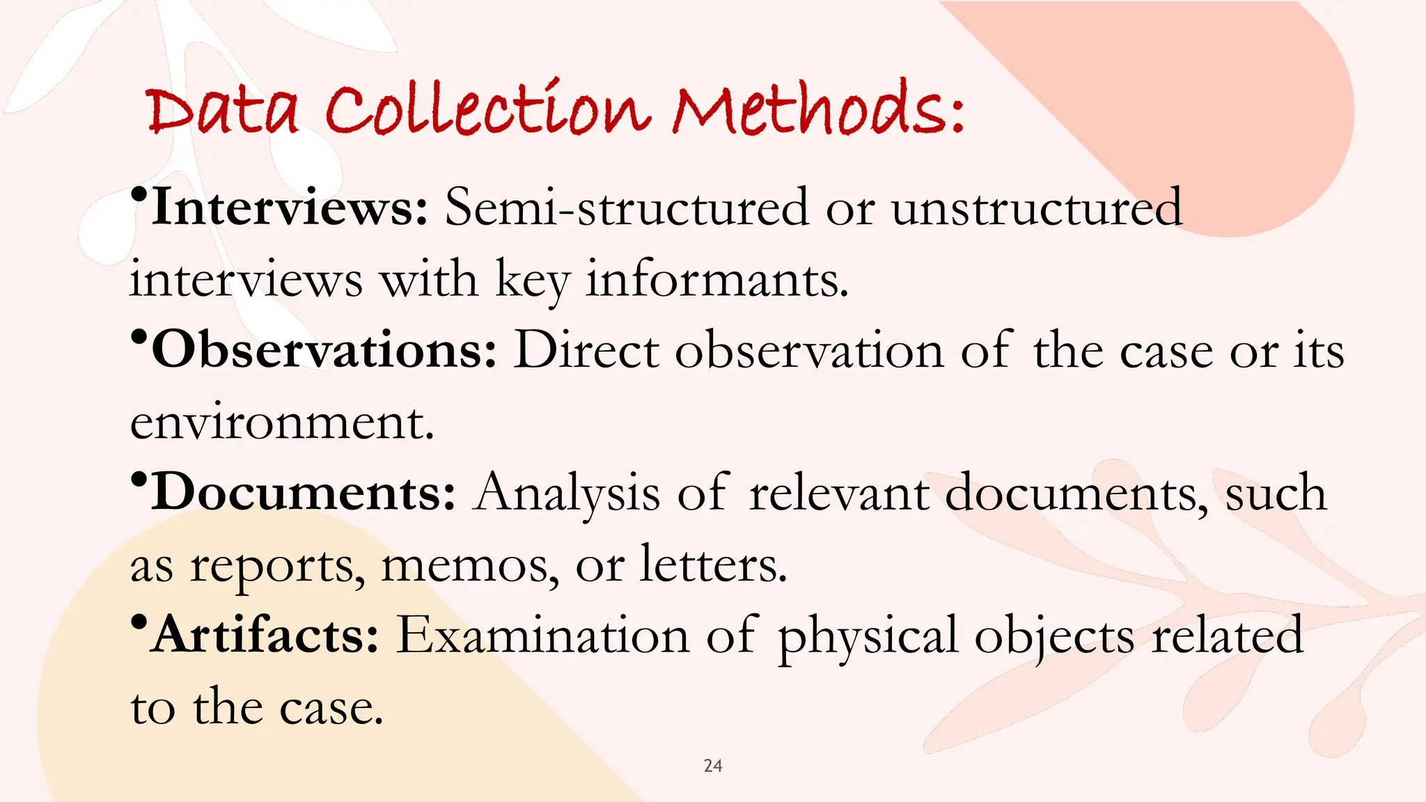 24
Data Collection Methods:
•Interviews: Semi-structured or unstructured
interviews with key informants.
•Observations: Direct observation of the case or its
environment.
•Documents: Analysis of relevant documents, such
as reports, memos, or letters.
•Artifacts: Examination of physical objects related
to the case.
 
