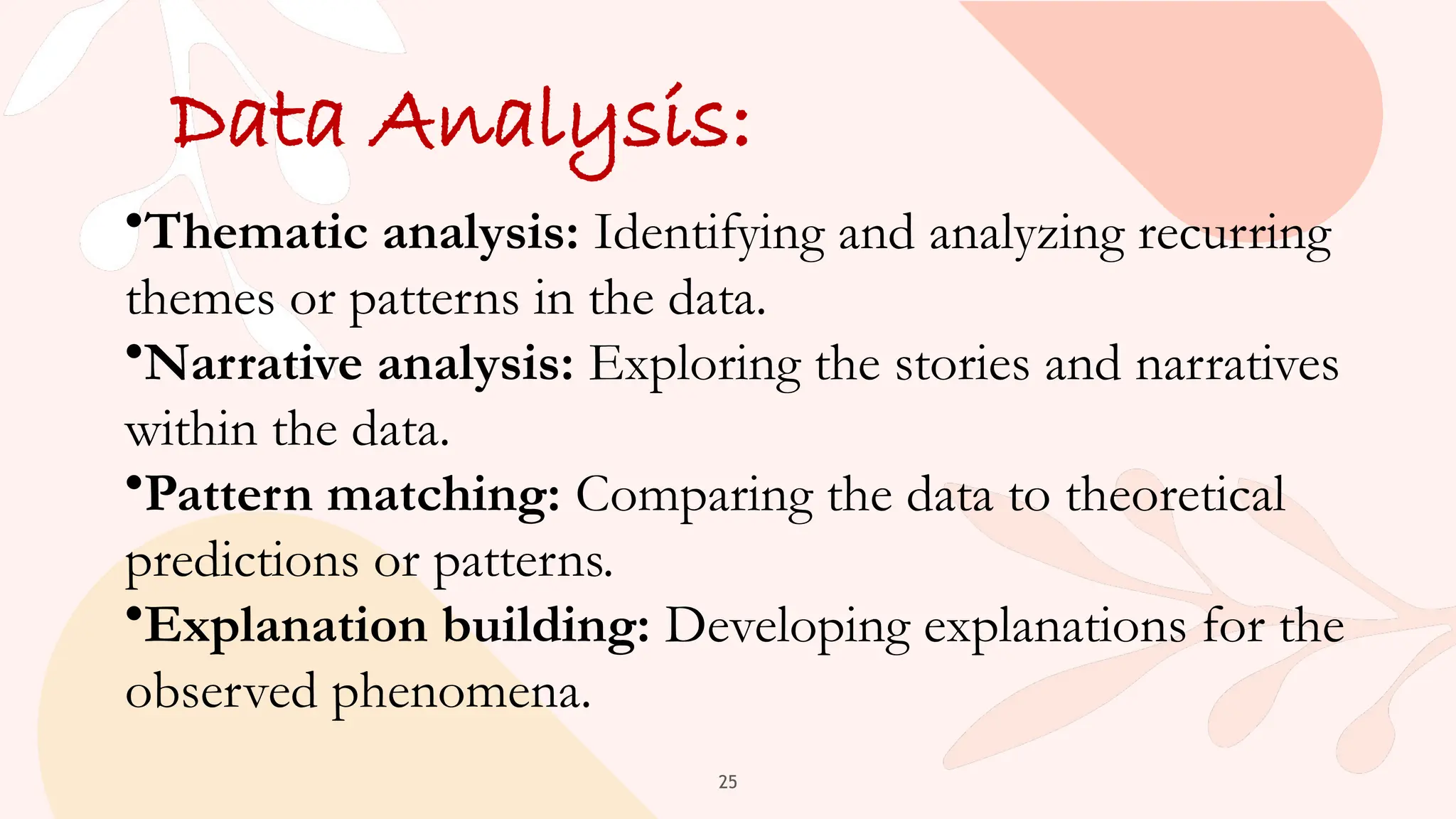 25
Data Analysis:
•Thematic analysis: Identifying and analyzing recurring
themes or patterns in the data.
•Narrative analysis: Exploring the stories and narratives
within the data.
•Pattern matching: Comparing the data to theoretical
predictions or patterns.
•Explanation building: Developing explanations for the
observed phenomena.
 